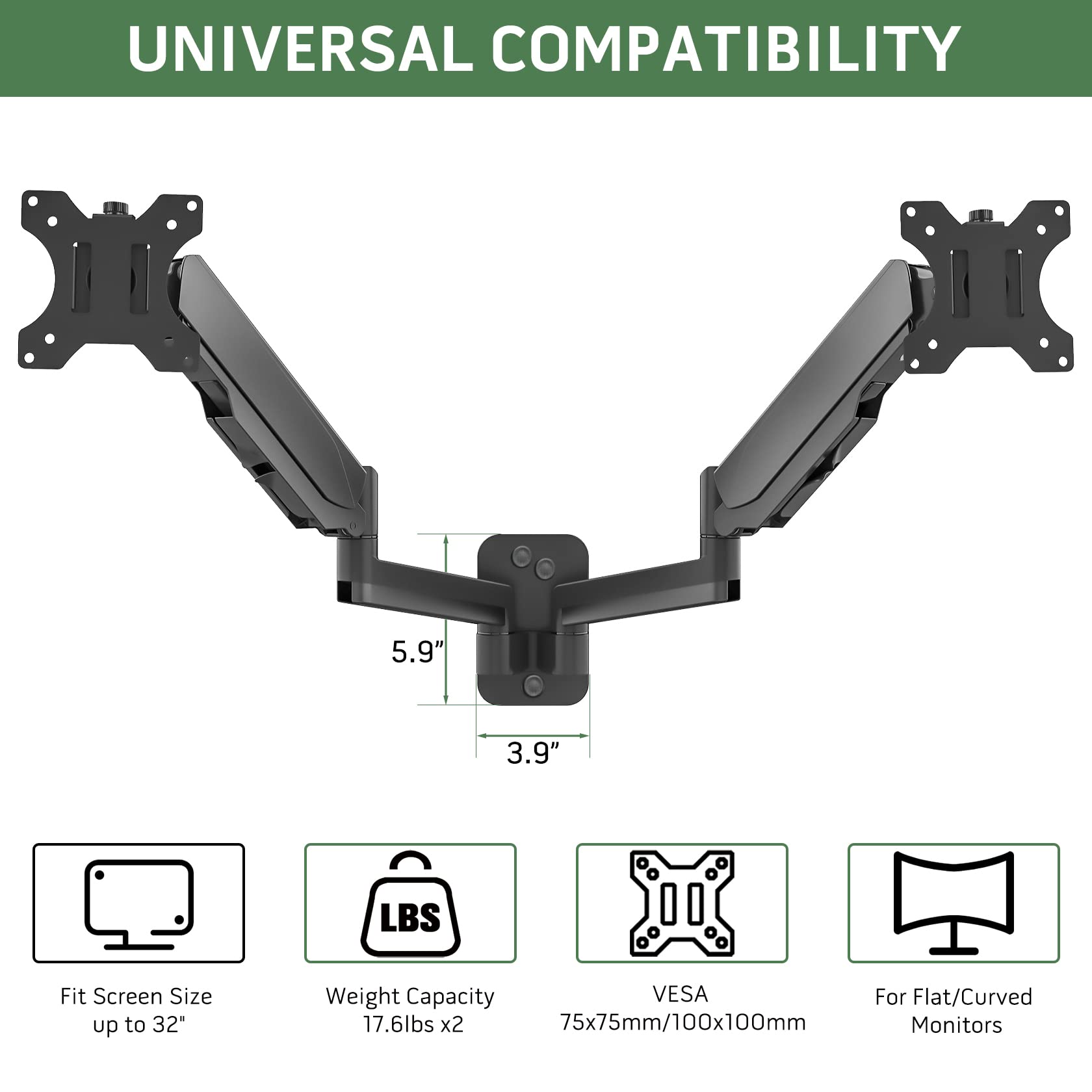 UNIVERSAL COMPATIBILITY

5.9"  
3.9"

Fit Screen Size up to 32"  
Weight Capacity 17.6lbs x2  
VESA 75x75mm/100x100mm  
For Flat/Curved Monitors