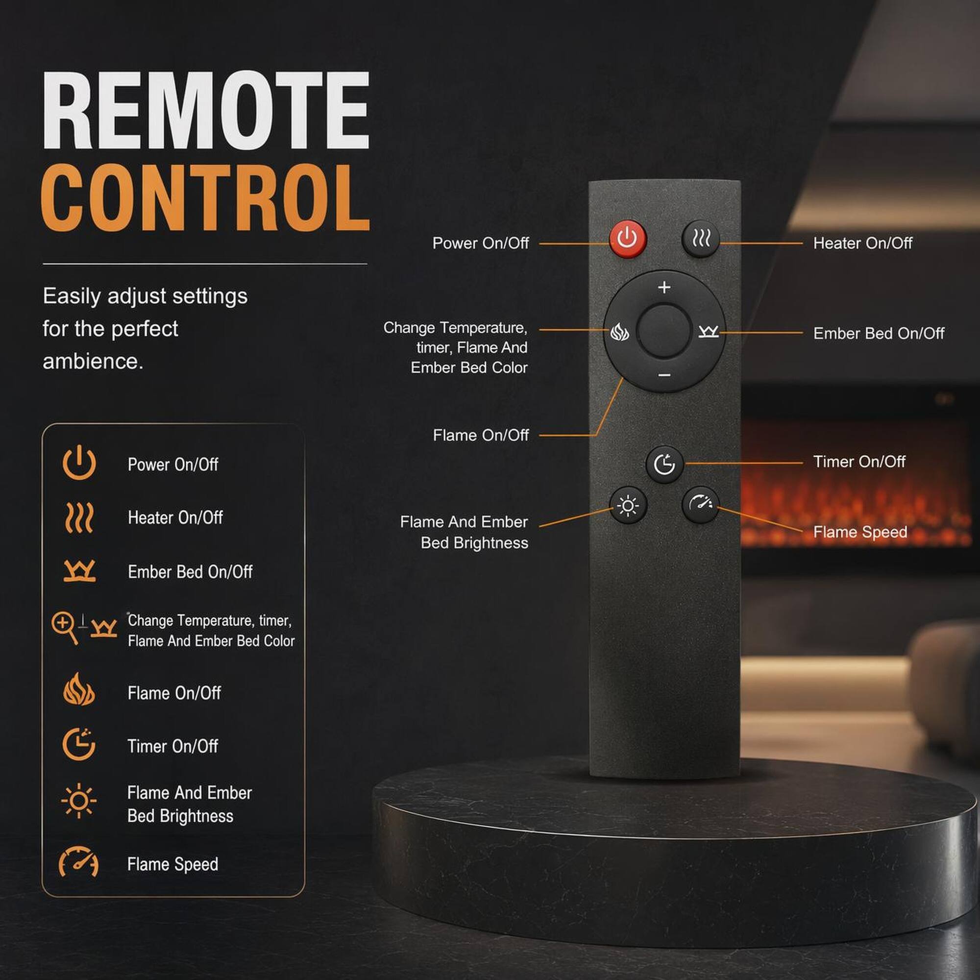REMOTE CONTROL

Easily adjust settings for the perfect ambience.

- Power On/Off
- Heater On/Off
- Ember Bed On/Off
- Flame On/Off
- Timer On/Off
- Flame And Ember Bed Brightness
- Flame Speed

Change Temperature, timer, Flame And Ember Bed Color