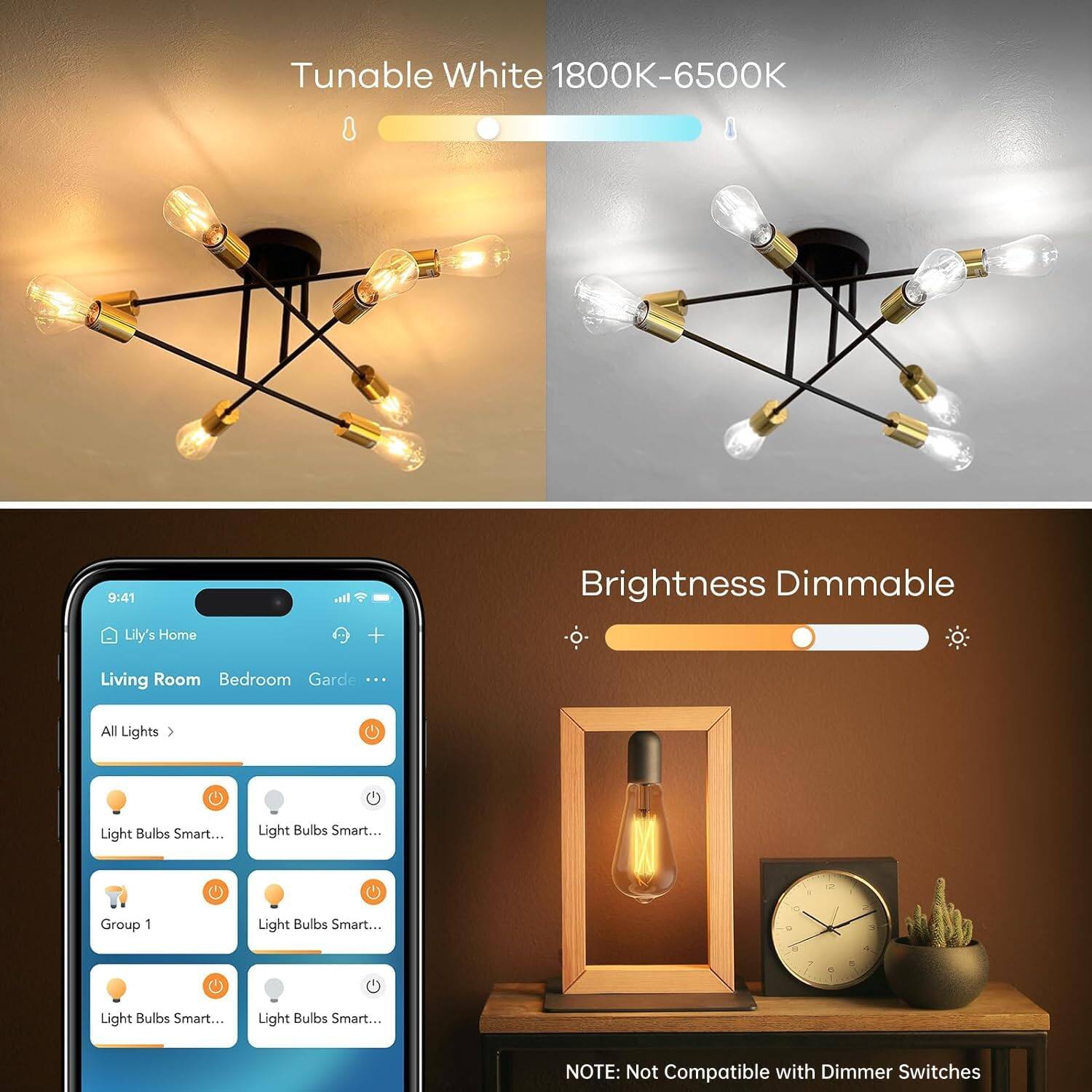 Tunable White 1800K-6500K

Brightness Dimmable

Lily's Home
Living Room Bedroom Garden ...

All Lights
Light Bulbs Smart...
Light Bulbs Smart...
Group 1
Light Bulbs Smart...
Light Bulbs Smart...

NOTE: Not Compatible with Dimmer Switches