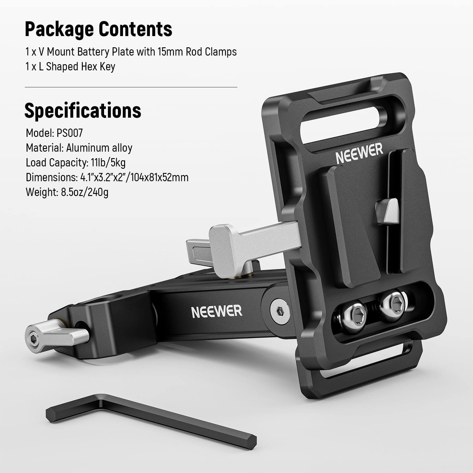 Package Contents  
1 x V Mount Battery Plate with 15mm Rod Clamps  
1 x L Shaped Hex Key  

Specifications  
Model: PS007  
Material: Aluminum alloy  
Load Capacity: 11lb/5kg  
Dimensions: 4.1"x3.2"x2"/104x81x52mm  
Weight: 8.5oz/240g  

NEEWER