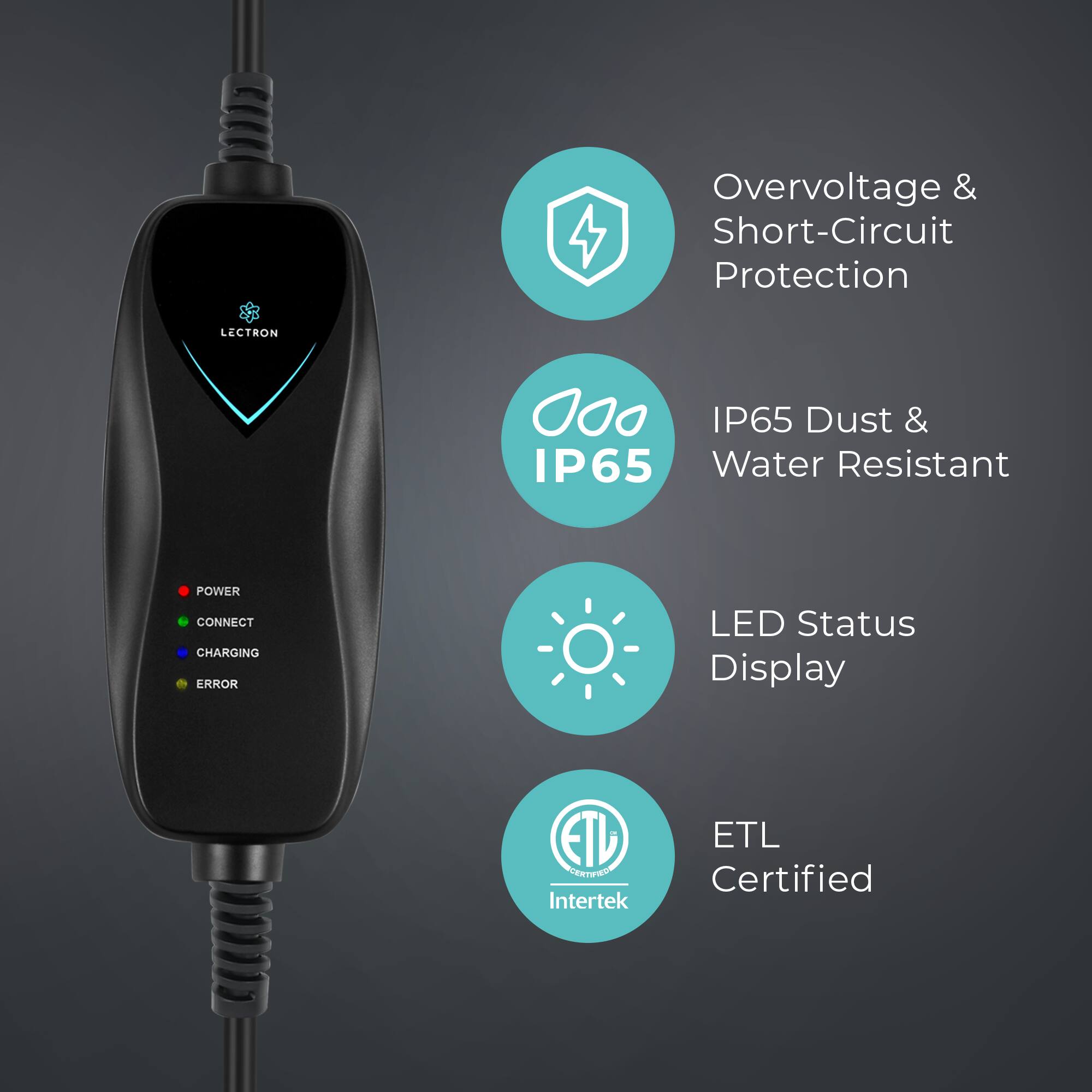 Overvoltage & Short-Circuit Protection  
LECTRON  
IP65 Dust & IP65 Water Resistant  
POWER CONNECT CHARGING ERROR LED Status Display  
ETL ETL Certified  
Intertek