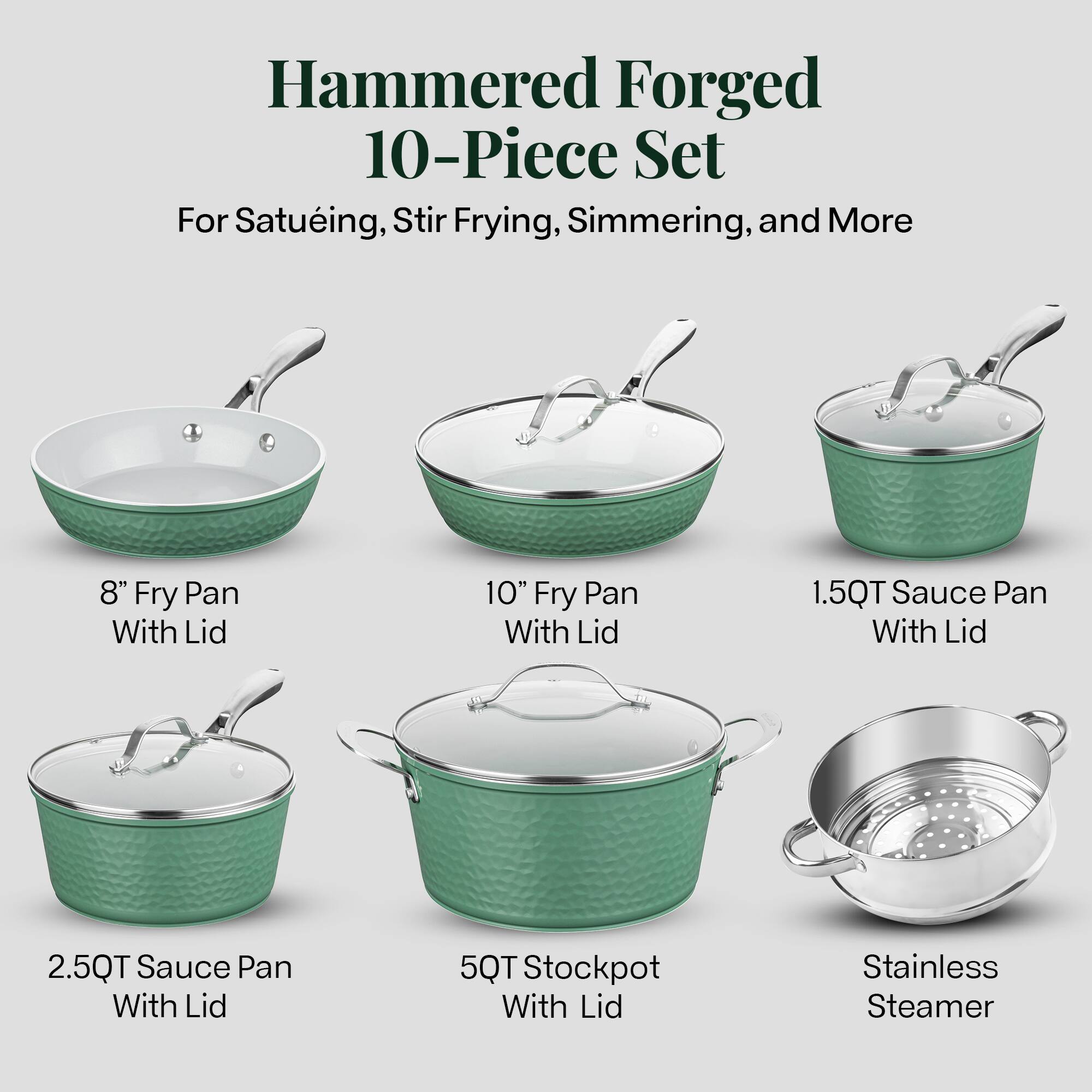 Hammered Forged 10-Piece Set
For Satueing, Stir Frying, Simmering, and More
8" Fry Pan With Lid
10" Fry Pan With Lid
1.5QT Sauce Pan With Lid
2.5QT Sauce Pan With Lid
5QT Stockpot With Lid
Stainless Steamer