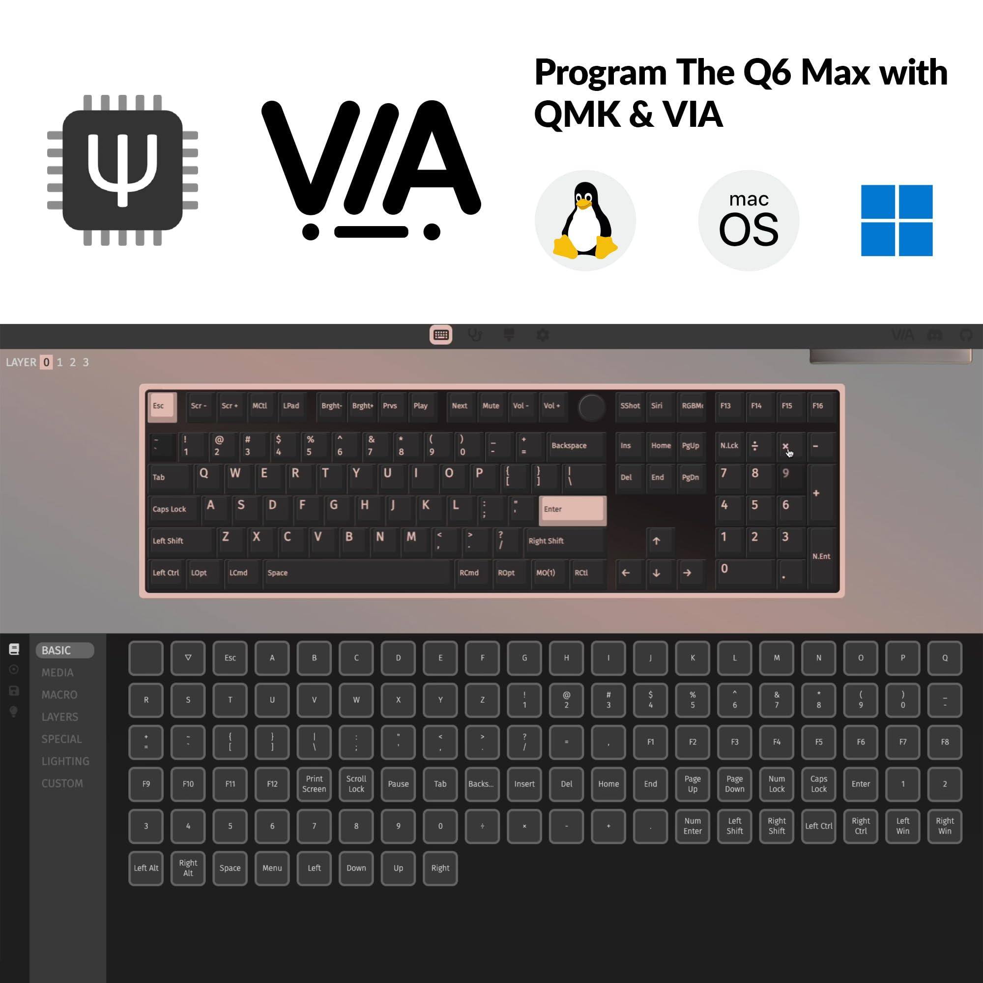 Program The Q6 Max with QMK & VIA

macOS

VIA

BASIC MEDIA MACRO LAYERS SPECIAL LIGHTING CUSTOM

Esc Scr - Scr * MCI1 LPad Bright Bright Prev Play Next Mute Vol - Vol + Screenshot Screenshot RGBM F13 F14 F15 F16

1 2 3 4 5 6 7 8 9 0

Q W E R T Y U I O P

A S D F G H J K L

Z X C V B N M

Backspace

Caps Lock

Left Shift

Left Ctrl

Left Alt

Space

Right Ctrl

Right Shift

Enter

Num Lock

Page Up

Page Down

Home

End

Insert

Delete

Num Lock

Num Enter

Left Shift

Right Shift

Left Ctrl

Right Ctrl

Left Win

Right Win

Left Alt

Right Alt

Menu

Left

Down

Up

Right

F1 F2 F3 F4 F5 F6 F7 F8 F9 F10 F11 F12 Print Screen Scroll Lock Pause Tab Backspace

Enter

1 2 3 4 5 6 7 8 9