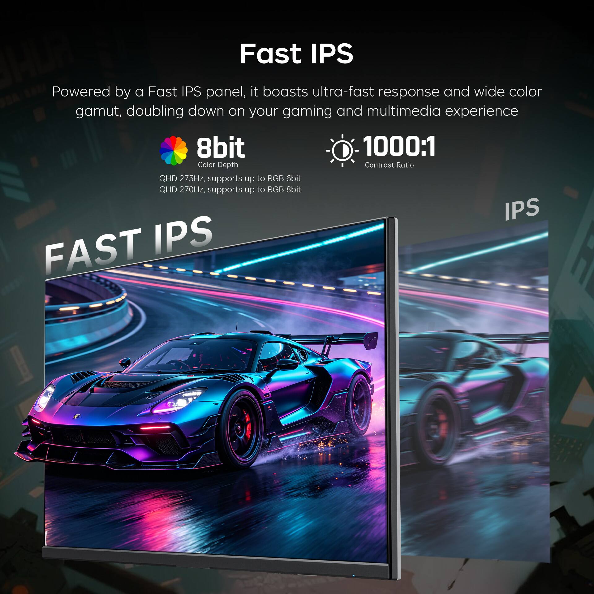 Fast IPS

Powered by a Fast IPS panel, it boasts ultra-fast response and wide color gamut, doubling down on your gaming and multimedia experience

8bit
Color Depth

1000:1
Contrast Ratio

QHD 275Hz, supports up to RGB 6bit
QHD 270Hz, supports up to RGB 8bit

FAST IPS