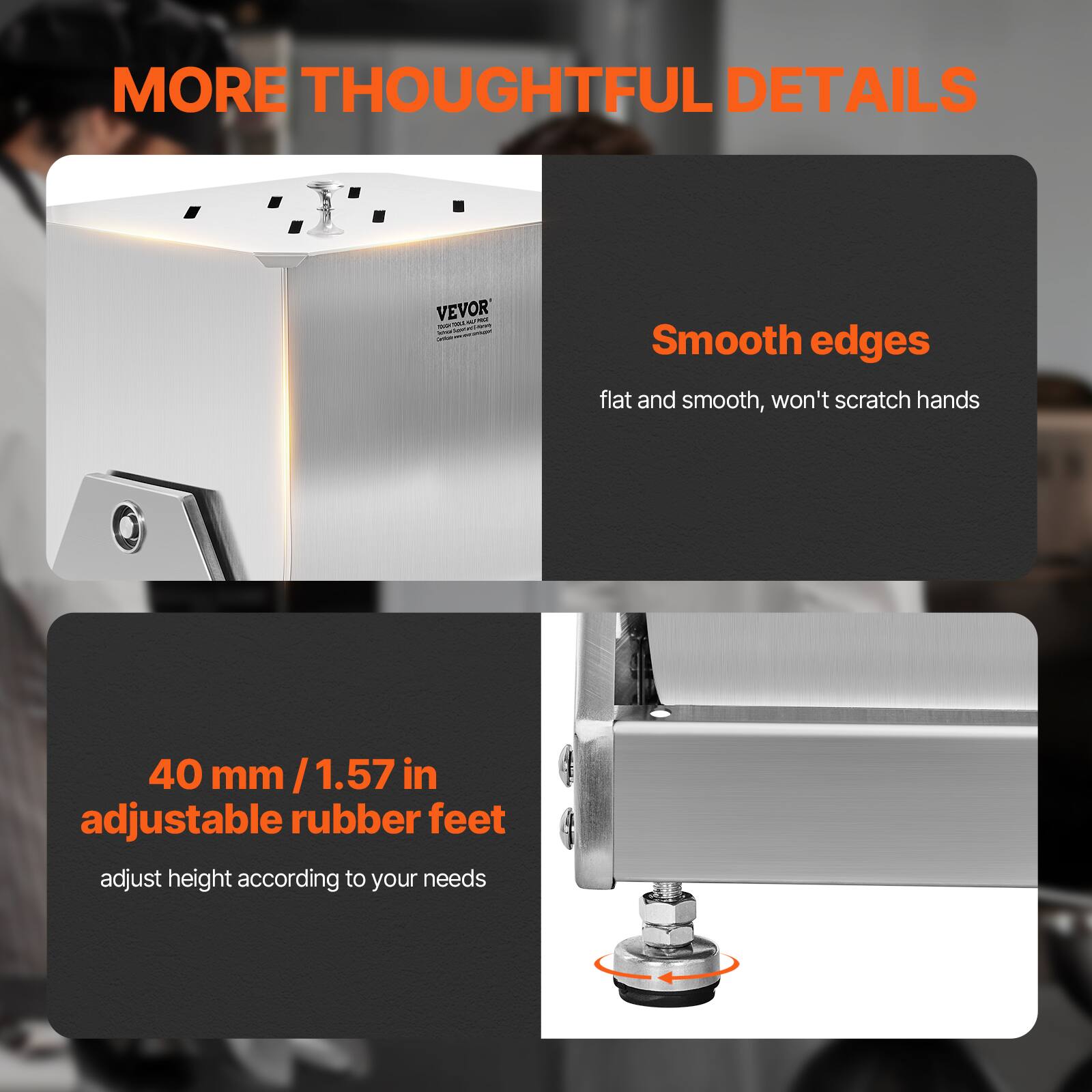 MORE THOUGHTFUL DETAILS

Smooth edges  
flat and smooth, won't scratch hands

40 mm / 1.57 in adjustable rubber feet  
adjust height according to your needs