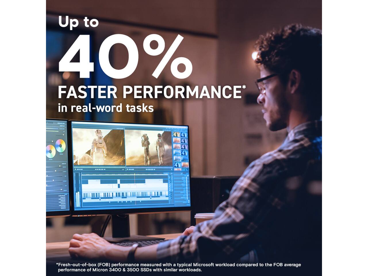 Up to 40% FASTER PERFORMANCE* in real-word tasks

*Fresh-out-of-box (FOB) performance measured with a typical Microsoft workload compared to the FOB average performance of Micron 3400 & 3500 SSDs with similar workloads.
