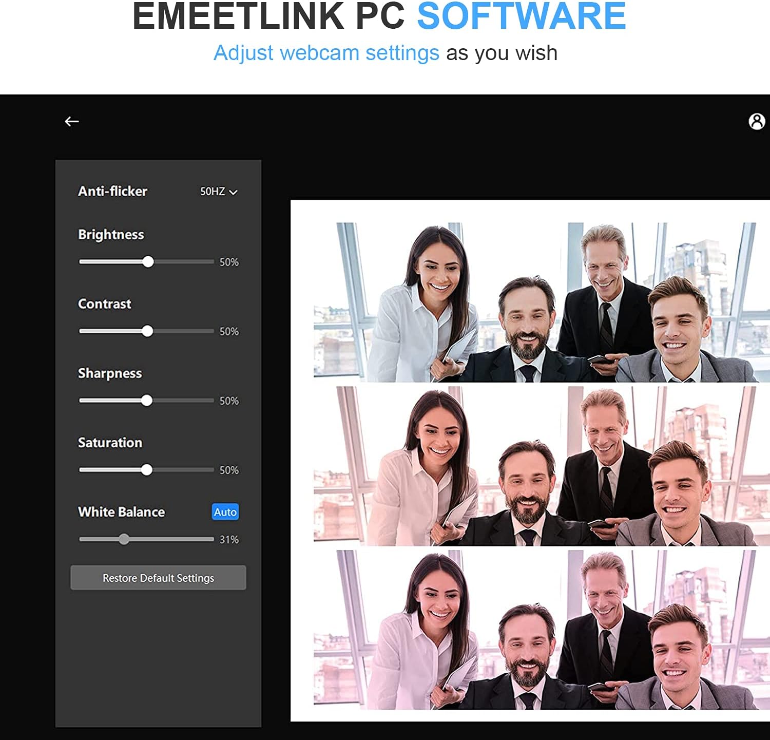 EMEETLINK PC SOFTWARE
Adjust webcam settings as you wish

8
Anti-flicker 50HZ
Brightness 50%
Contrast 50%
Sharpness 50%
Saturation 50%
White Balance Auto 31%
Restore Default Settings