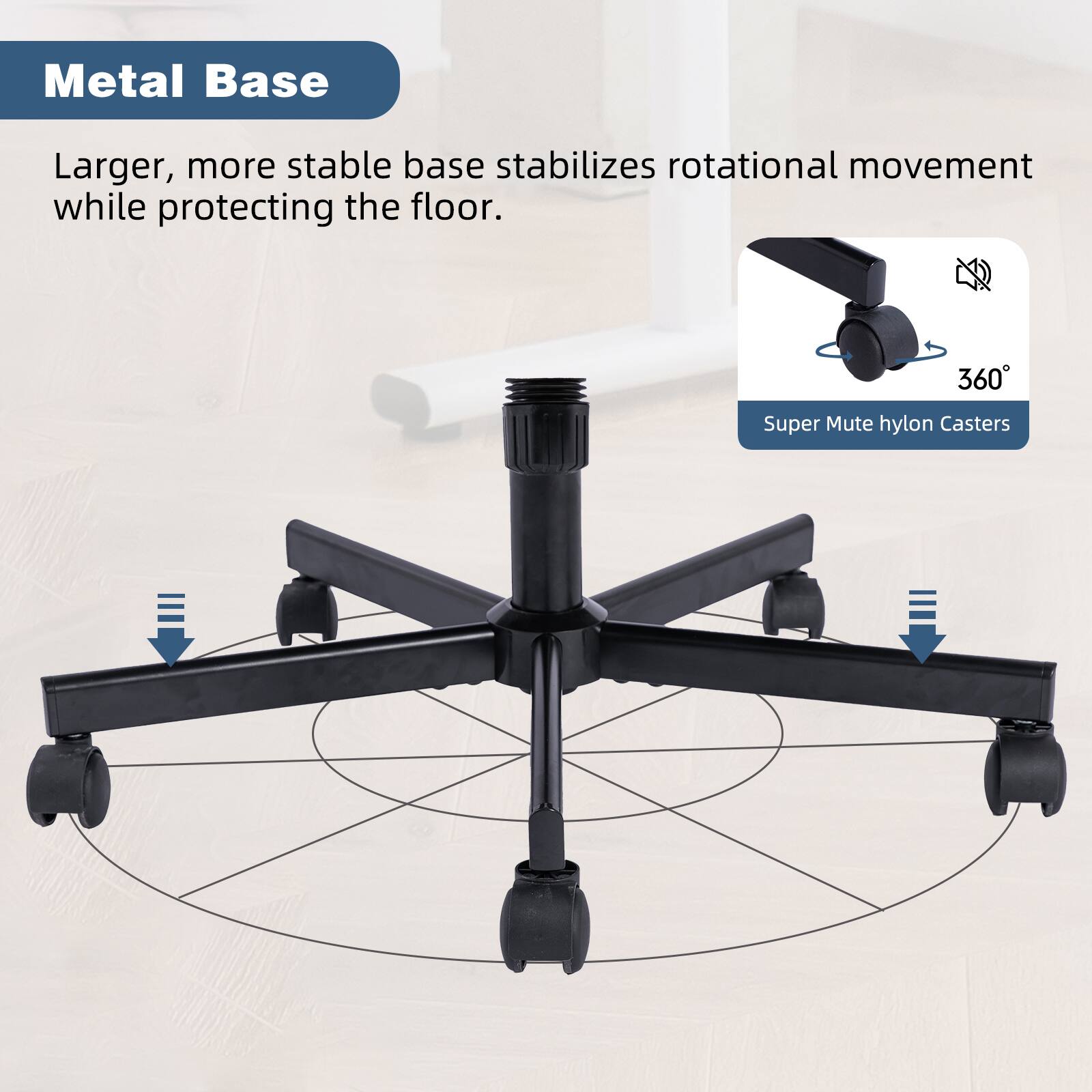 Metal Base

Larger, more stable base stabilizes rotational movement while protecting the floor.

Super Mute hylon Casters

360°