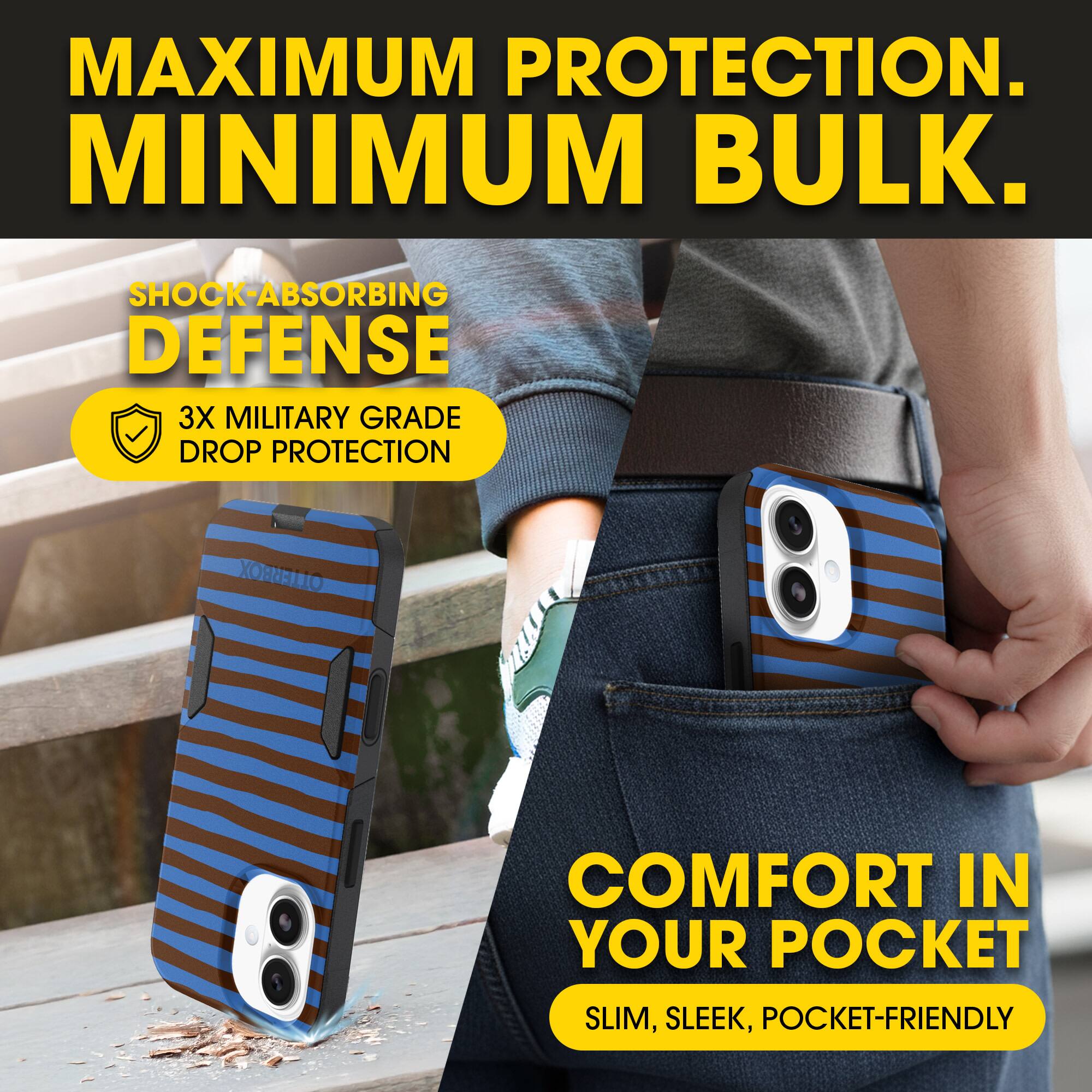 MAXIMUM PROTECTION.  
MINIMUM BULK.

SHOCK-ABSORBING DEFENSE  
3X MILITARY GRADE DROP PROTECTION

COMFORT IN YOUR POCKET  
SLIM, SLEEK, POCKET-FRIENDLY