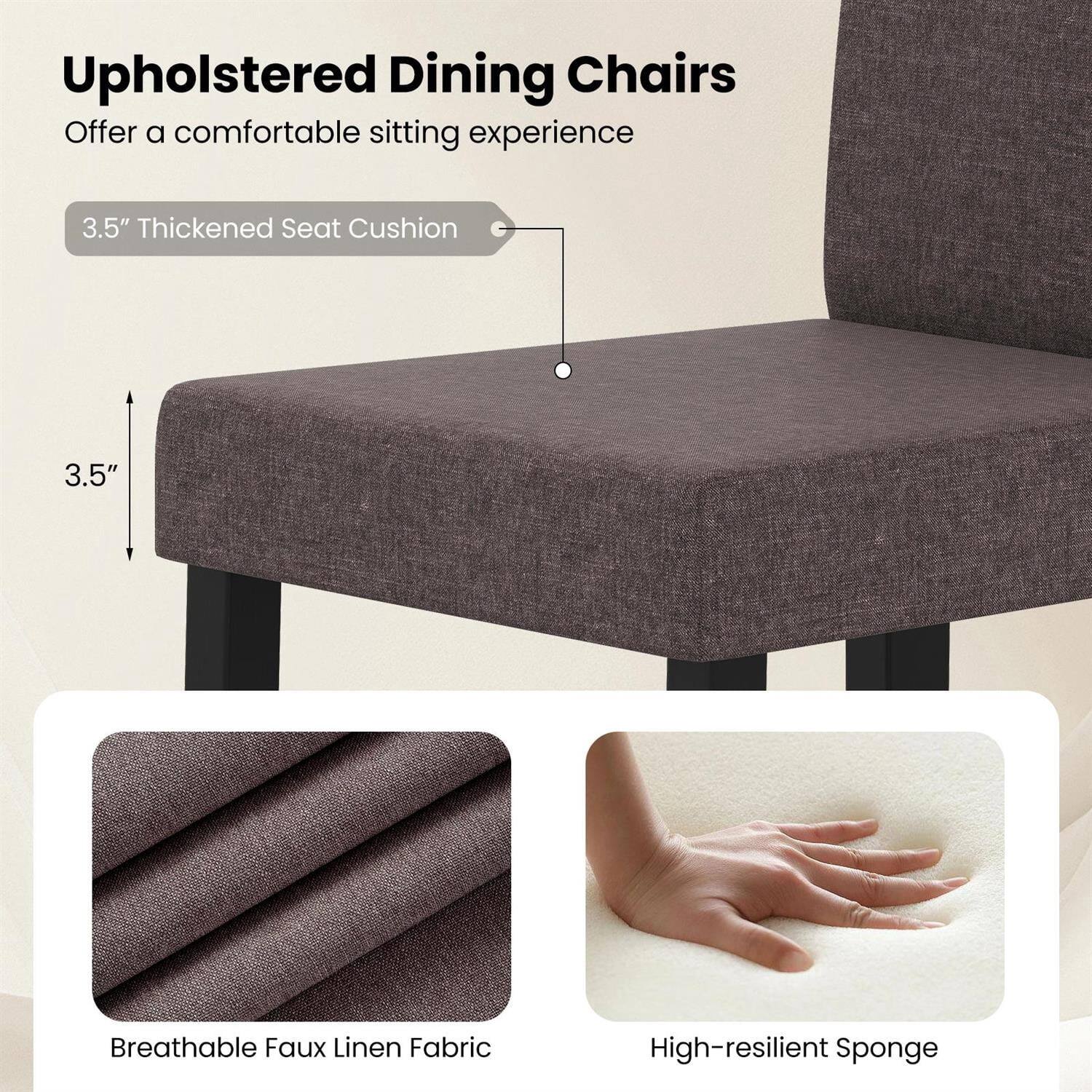 Upholstered Dining Chairs  
Offer a comfortable sitting experience

3.5" Thickened Seat Cushion

Breathable Faux Linen Fabric

High-resilient Sponge