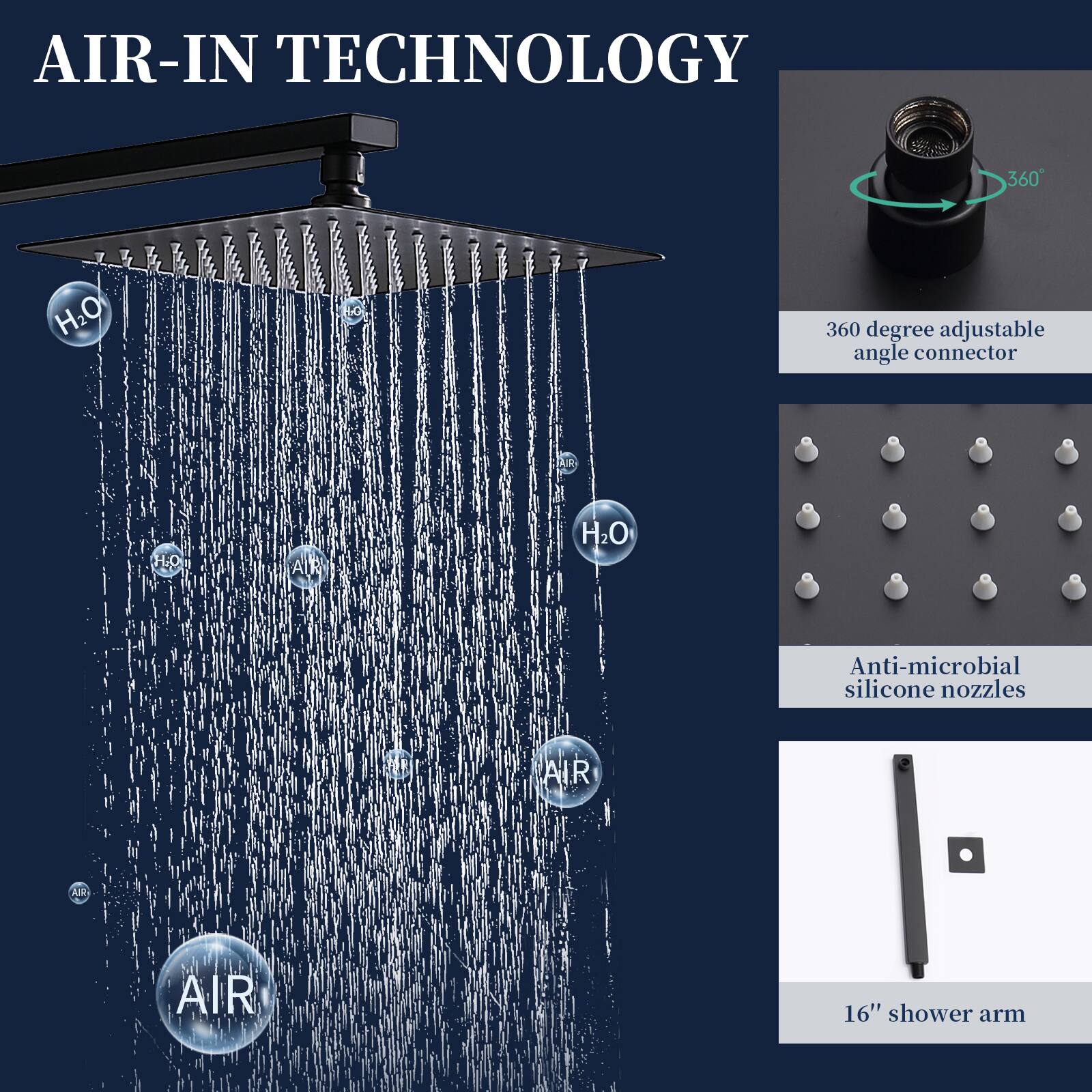 AIR-IN TECHNOLOGY

- 360 degree adjustable angle connector
- Anti-microbial silicone nozzles
- 16" shower arm