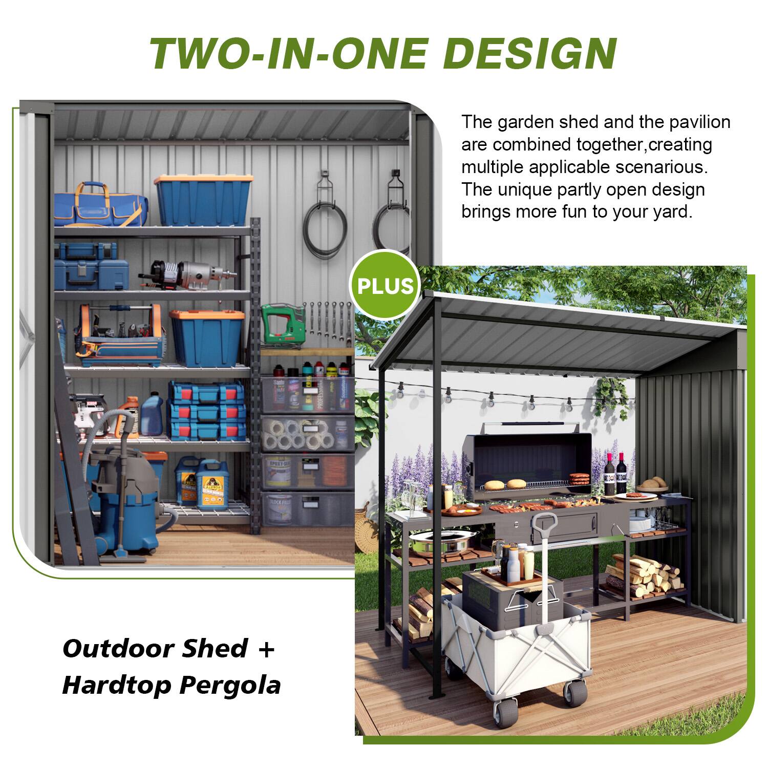 TWO-IN-ONE DESIGN

The garden shed and the pavilion are combined together, creating multiple applicable scenarios. The unique partly open design brings more fun to your yard.

PLUS

Outdoor Shed + Hardtop Pergola