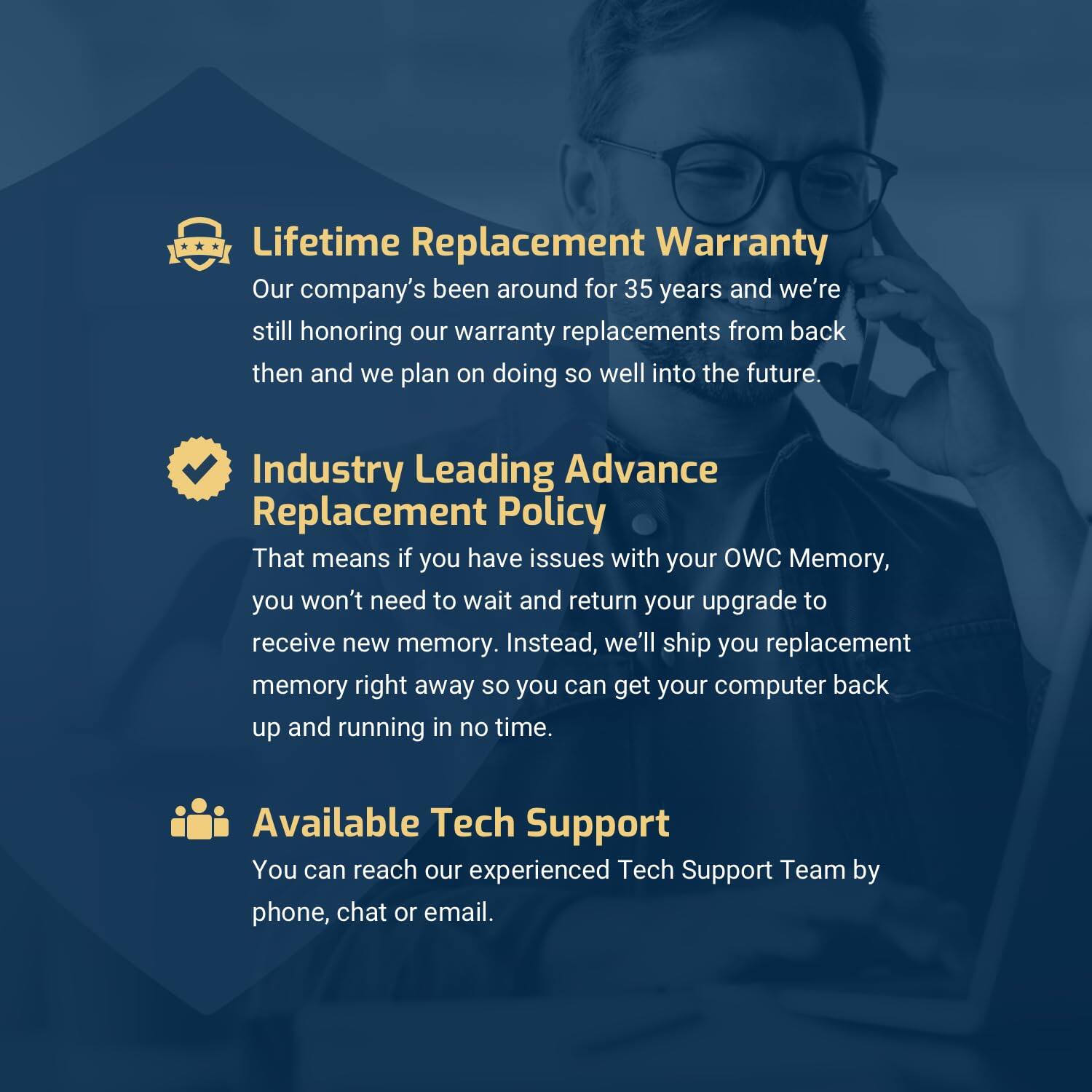 **Lifetime Replacement Warranty**  
Our company's been around for 35 years and we're still honoring our warranty replacements from back then and we plan on doing so well into the future.

**Industry Leading Advance Replacement Policy**  
That means if you have issues with your OWC Memory, you won't need to wait and return your upgrade to receive new memory. Instead, we'll ship you replacement memory right away so you can get your computer back up and running in no time.

**Available Tech Support**  
You can reach our experienced Tech Support Team by phone, chat, or email.