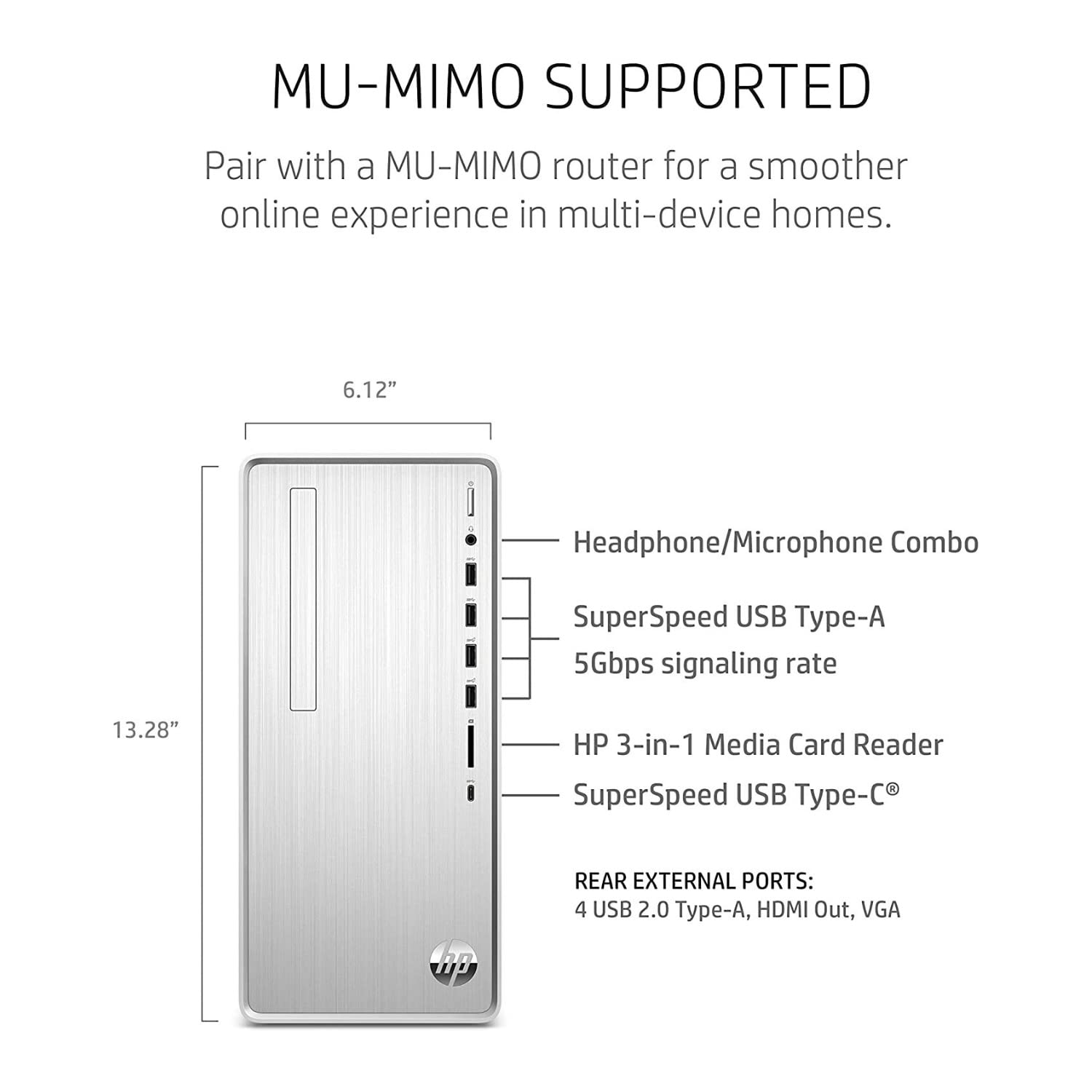 MU-MIMO SUPPORTED  
Pair with a MU-MIMO router for a smoother online experience in multi-device homes.

6.12" Headphone/Microphone Combo  
SuperSpeed USB Type-A 5Gbps signaling rate  
13.28" HP 3-in-1 Media Card Reader  
SuperSpeed USB Type-C®

REAR EXTERNAL PORTS:  
4 USB 2.0 Type-A, HDMI Out, VGA