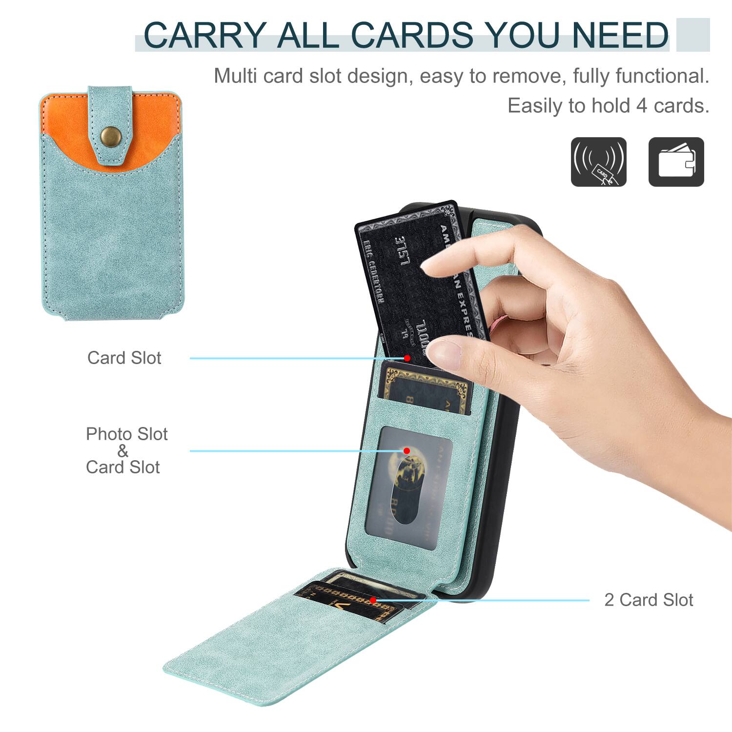 CARRY ALL CARDS YOU NEED

Multi card slot design, easy to remove, fully functional. Easily to hold 4 cards.

Card Slot

Photo Slot & Card Slot

2 Card Slot