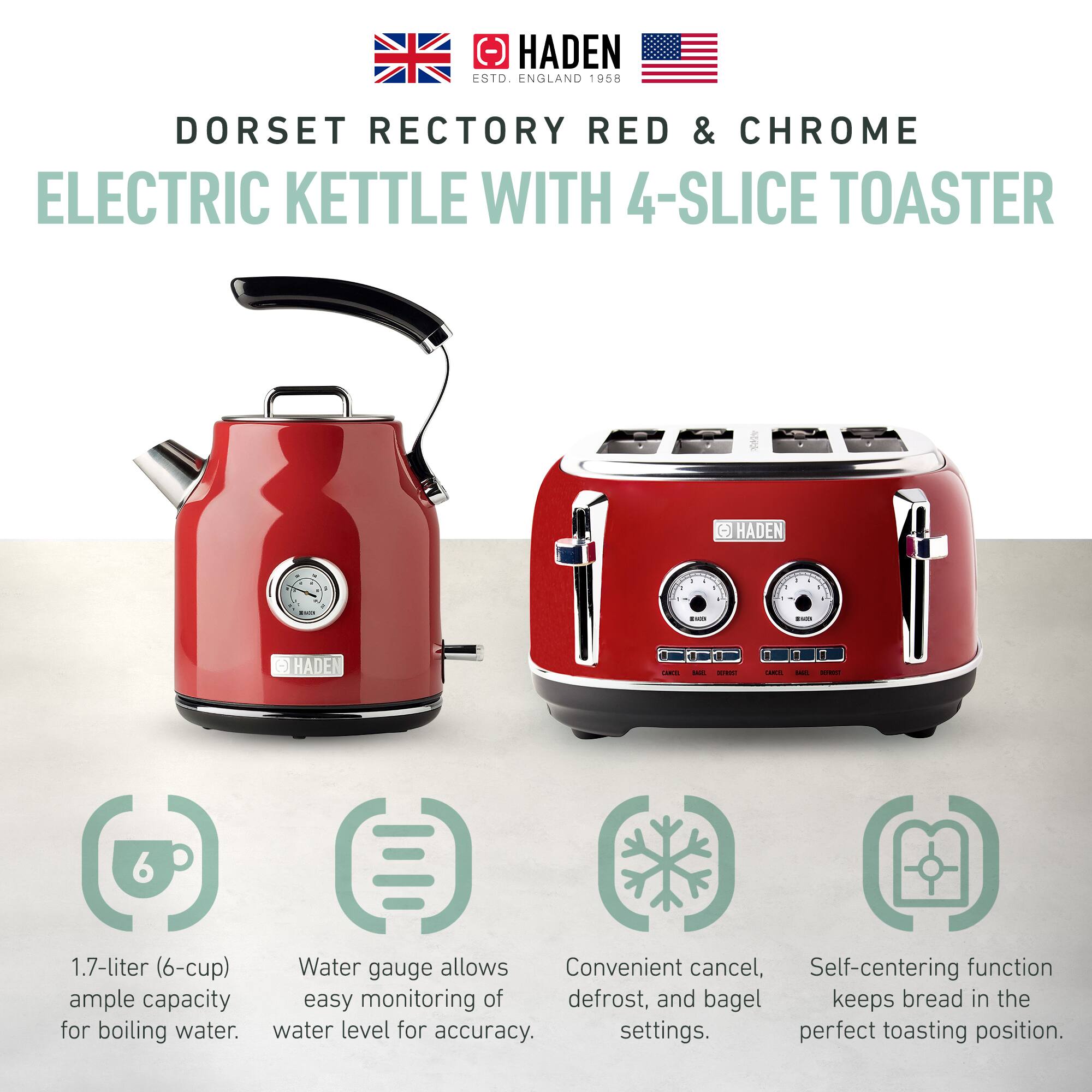 HADEN  
ESTD. ENGLAND 1958  

DORSET RECTORY RED & CHROME  
ELECTRIC KETTLE WITH 4-SLICE TOASTER  

1.7-liter (6-cup) ample capacity for boiling water.  
Water gauge allows easy monitoring of water level for accuracy.  
Convenient cancel, defrost, and bagel settings.  
Self-centering function keeps bread in the perfect toasting position.