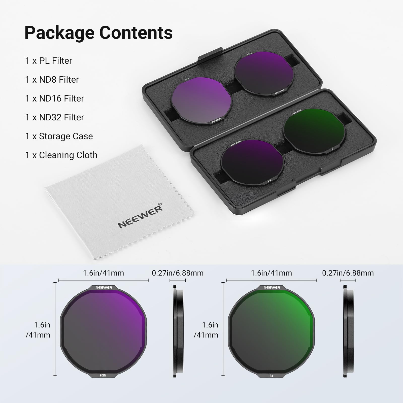 Package Contents  
1 x PL Filter  
1 x ND8 Filter  
1 x ND16 Filter  
1 x ND32 Filter  
1 x Storage Case  
1 x Cleaning Cloth  

NEEWER  
1.6in/41mm  
0.27in/6.88mm  
1.6in/41mm  
0.27in/6.88mm  
NEEWER  
1.6in/41mm  
1.6in/41mm  
BON