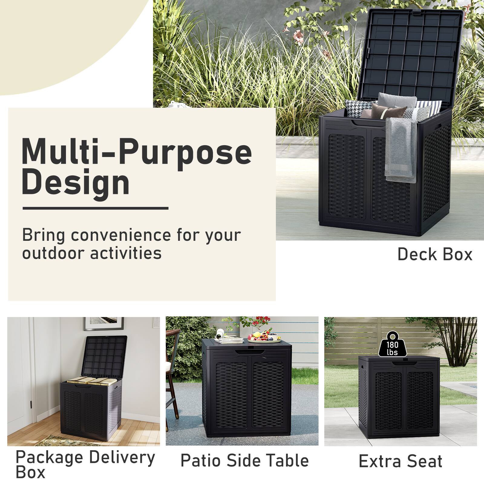 Multi-Purpose Design  
Bring convenience for your outdoor activities  

Deck Box  
180 lbs  

Package Delivery Patio Side Table Box  
Extra Seat
