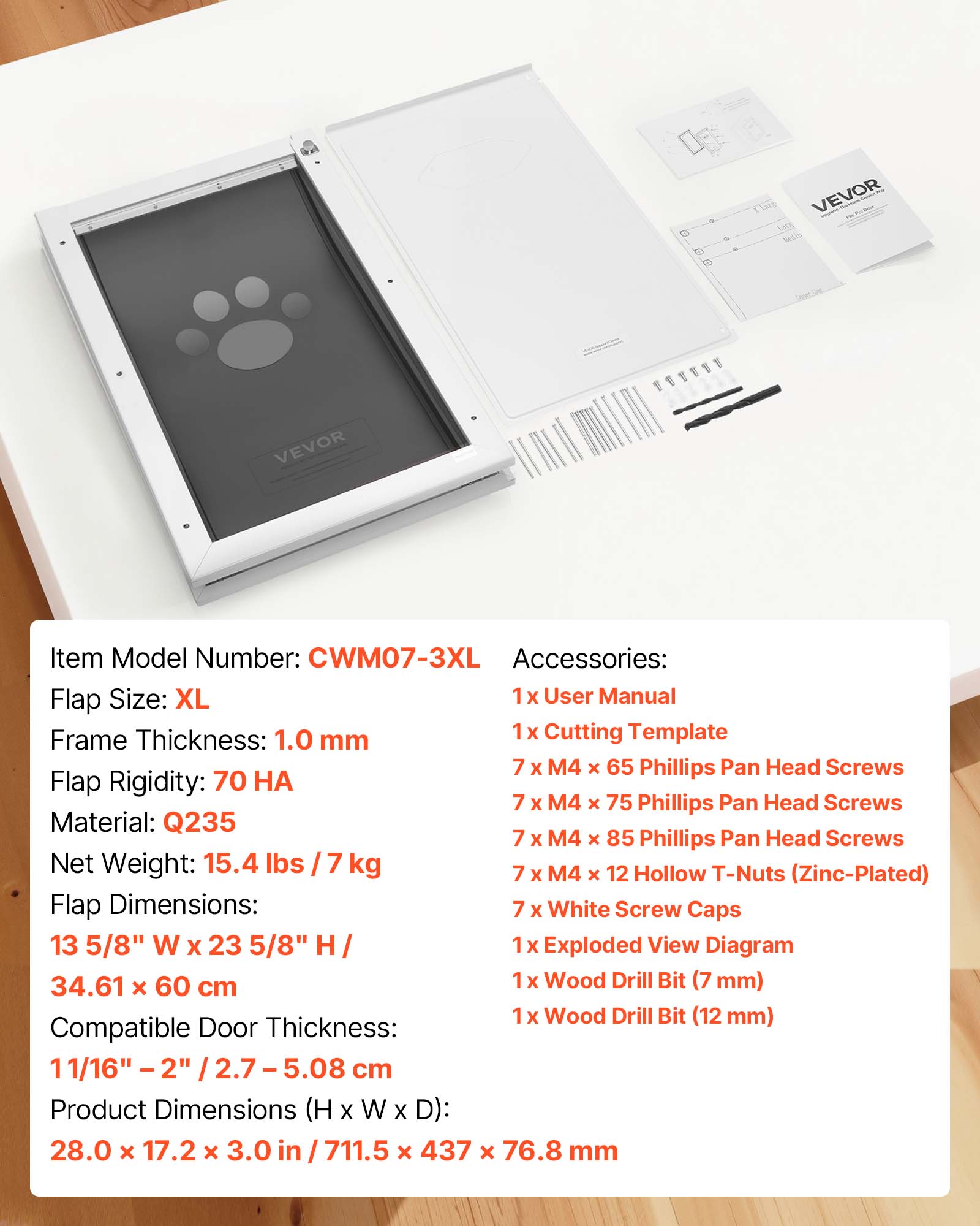 VEVOR Setis VEVOR E

Item Model Number: CWM07-3XL

Accessories: 
- 1 x User Manual
- 1 x Cutting Template
- 7 x M4 x 65 Phillips Pan Head Screws
- 7 x M4 x 75 Phillips Pan Head Screws
- 7 x M4 x 85 Phillips Pan Head Screws
- 7 x M4 x 12 Hollow T-Nuts (Zinc-Plated)
- 7 x White Screw Caps
- 1 x Exploded View Diagram
- 1 x Wood Drill Bit (7 mm)
- 1 x Wood Drill Bit (12 mm)

Flap Size: XL

Frame Thickness: 1.0 mm

Flap Rigidity: 70 HA

Material: Q235

Net Weight: 15.4 lbs / 7 kg

Flap Dimensions: 13 5/8" W x 23 5/8" H / 34.61 x 60 cm

Compatible Door Thickness: 11/16" - 2" / 2.7 - 5.0