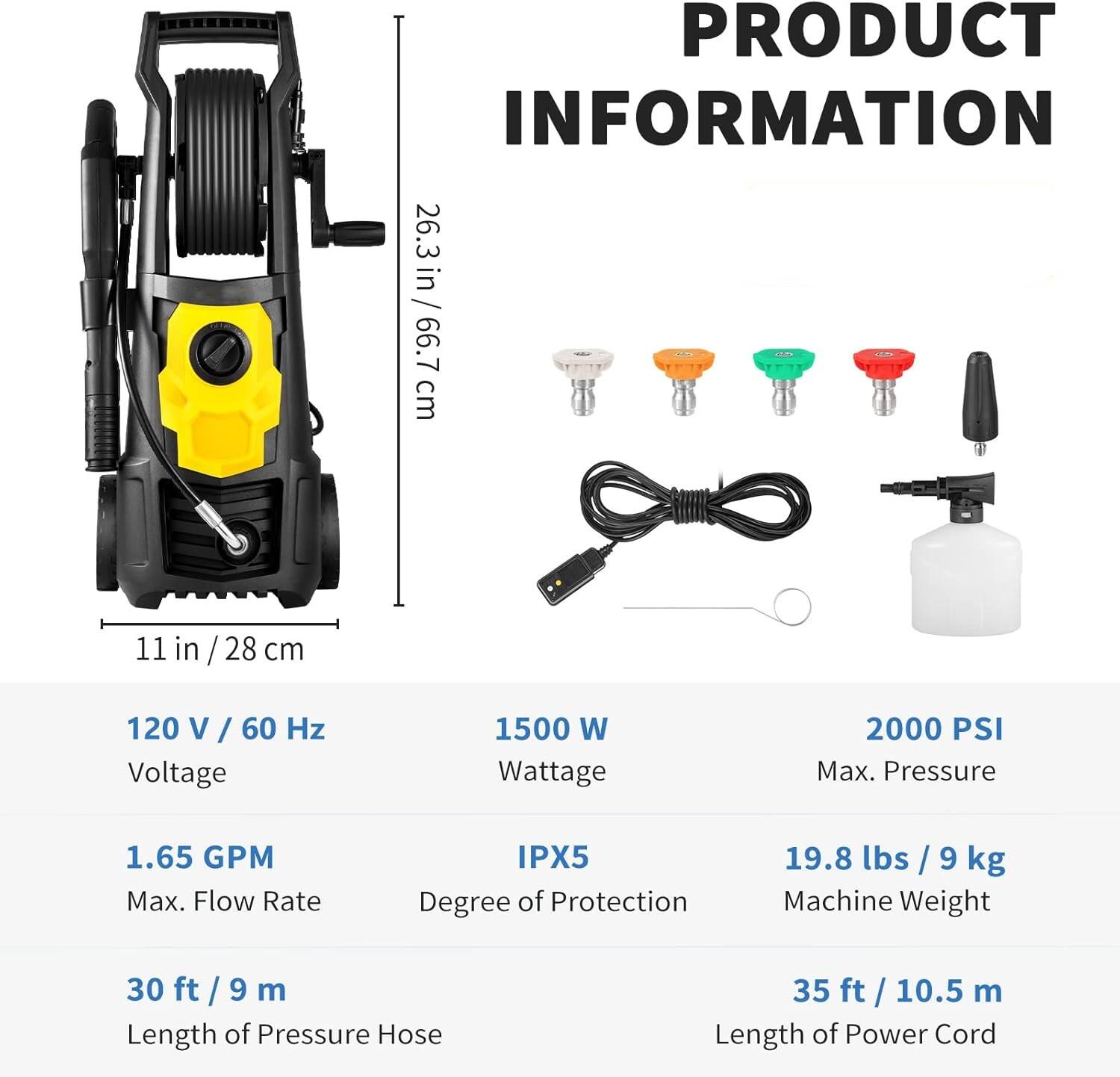 PRODUCT INFORMATION

26.3 in / 66.7 cm
11 in / 28 cm
120 V / 60 Hz Voltage
1500 W Wattage
2000 PSI Max. Pressure
1.65 GPM Max. Flow Rate
IPX5 Degree of Protection
19.8 lbs / 9 kg Machine Weight
30 ft / 9 m Length of Pressure Hose
35 ft / 10.5 m Length of Power Cord
