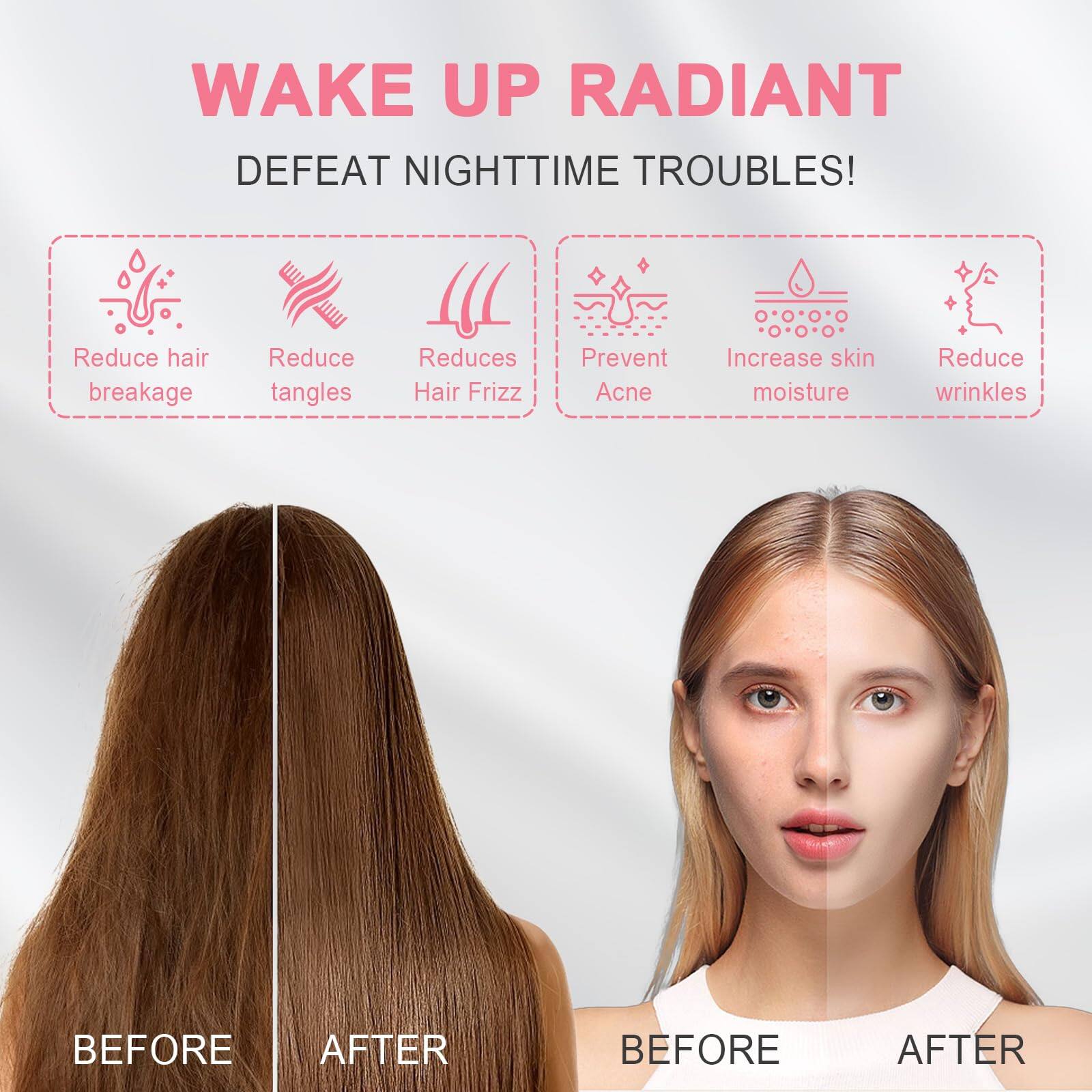 WAKE UP RADIANT  
DEFEAT NIGHTTIME TROUBLES!  

- Reduce hair breakage  
- Reduce tangles  
- Reduces Hair Frizz  
- Prevent Acne  
- Increase skin moisture  
- Reduce wrinkles  

BEFORE AFTER  
BEFORE AFTER
