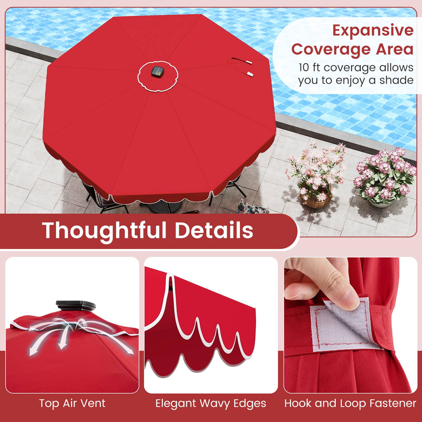 Expansive Coverage Area  
10 ft coverage allows you to enjoy a shade  

Thoughtful Details  
Top Air Vent  
Elegant Wavy Edges  
Hook and Loop Fastener