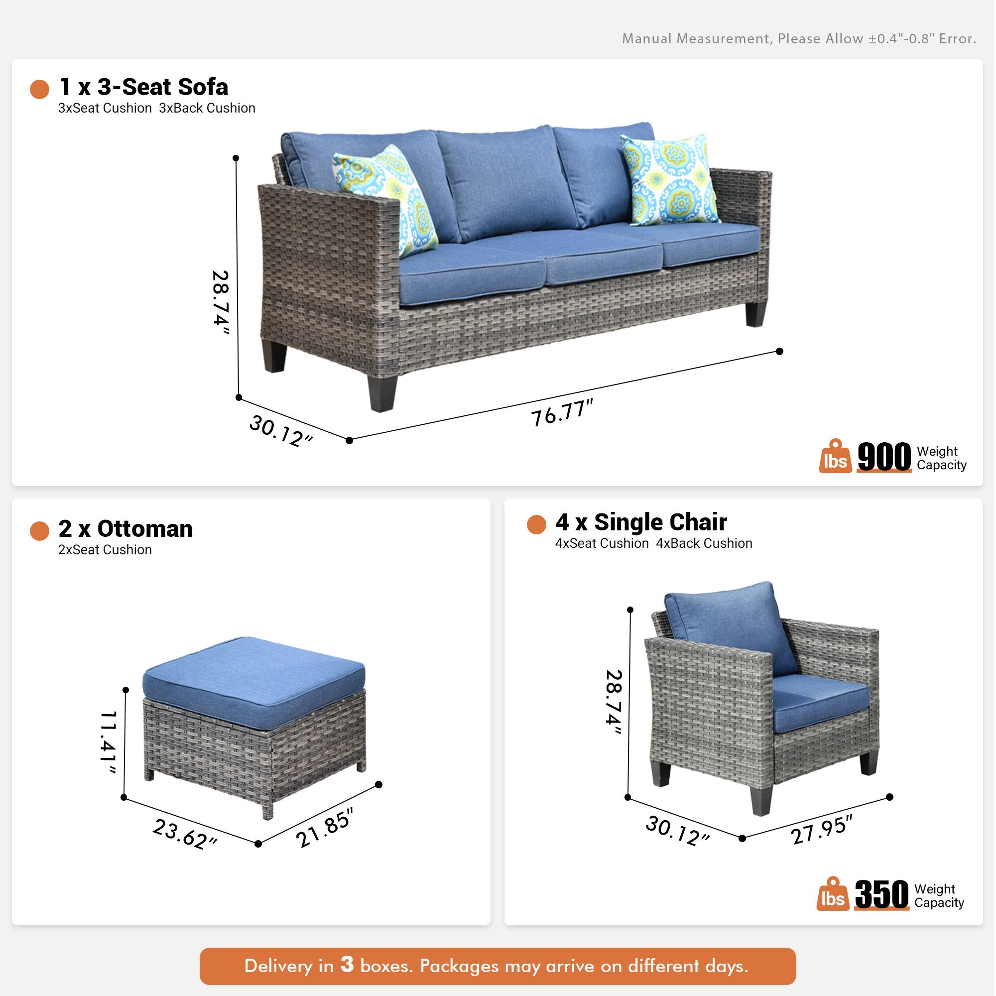 Manual Measurement, Please Allow 0.4"-0.8" Error.

1 x 3-Seat Sofa  
3xSeat Cushion 3xBack Cushion  
28.74" x 30.12" x 76.77"  
900 lbs Weight Capacity

2 x Ottoman  
2xSeat Cushion  
11.41" x 23.62" x 21.85"  
350 lbs Weight Capacity

4 x Single Chair  
4xSeat Cushion 4xBack Cushion  
28.74" x 30.12" x 27.95"  
350 lbs Weight Capacity

Delivery in 3 boxes. Packages may arrive on different days.