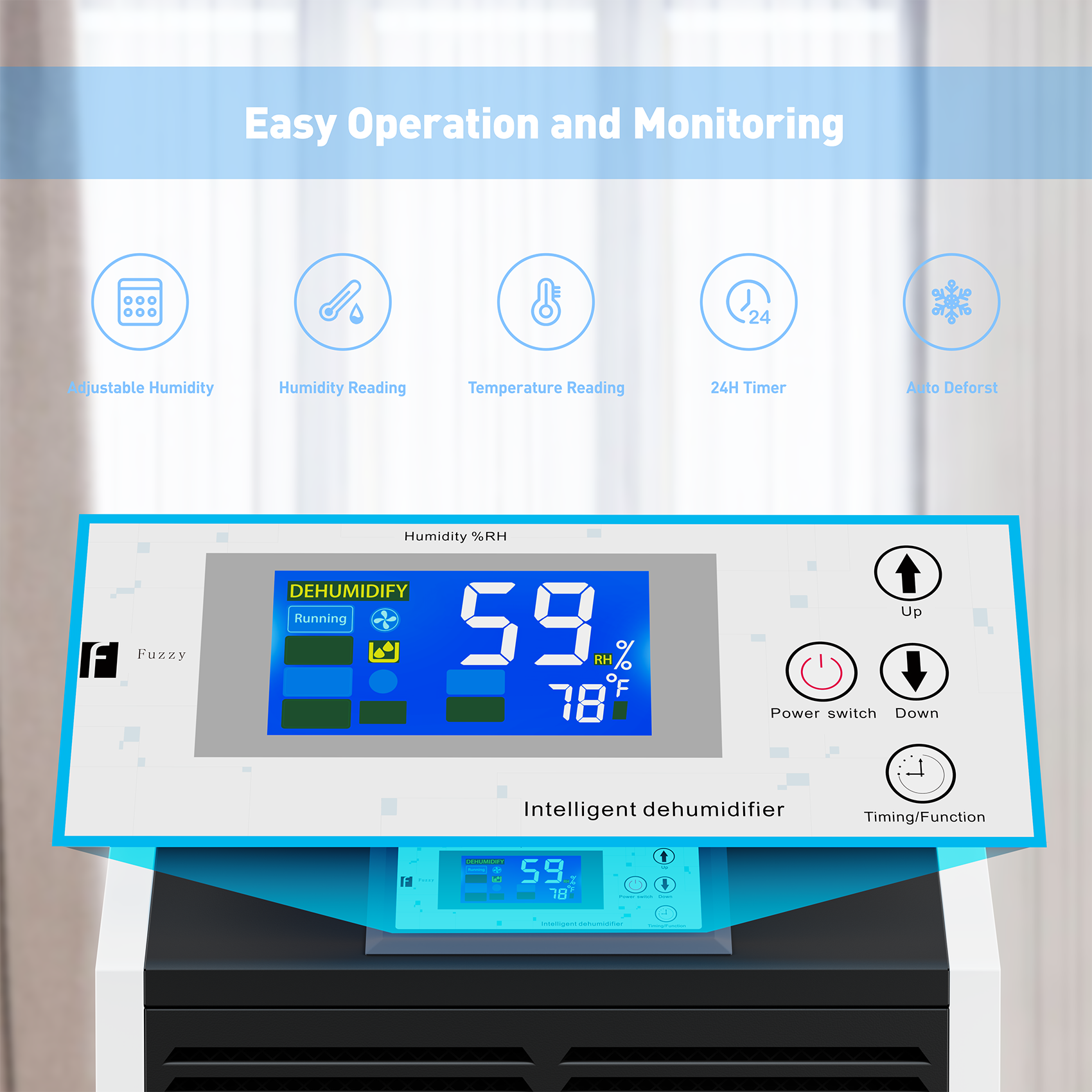 Easy Operation and Monitoring

- Adjustable Humidity
- Humidity Reading
- Temperature Reading
- 24H Timer
- Auto Defrost

Humidity %RH: 59%
Temperature: 78°F

DEHUMIDIFY
Running

Fuzzy

Power switch
Up
Down

Intelligent dehumidifier

Timing/Function