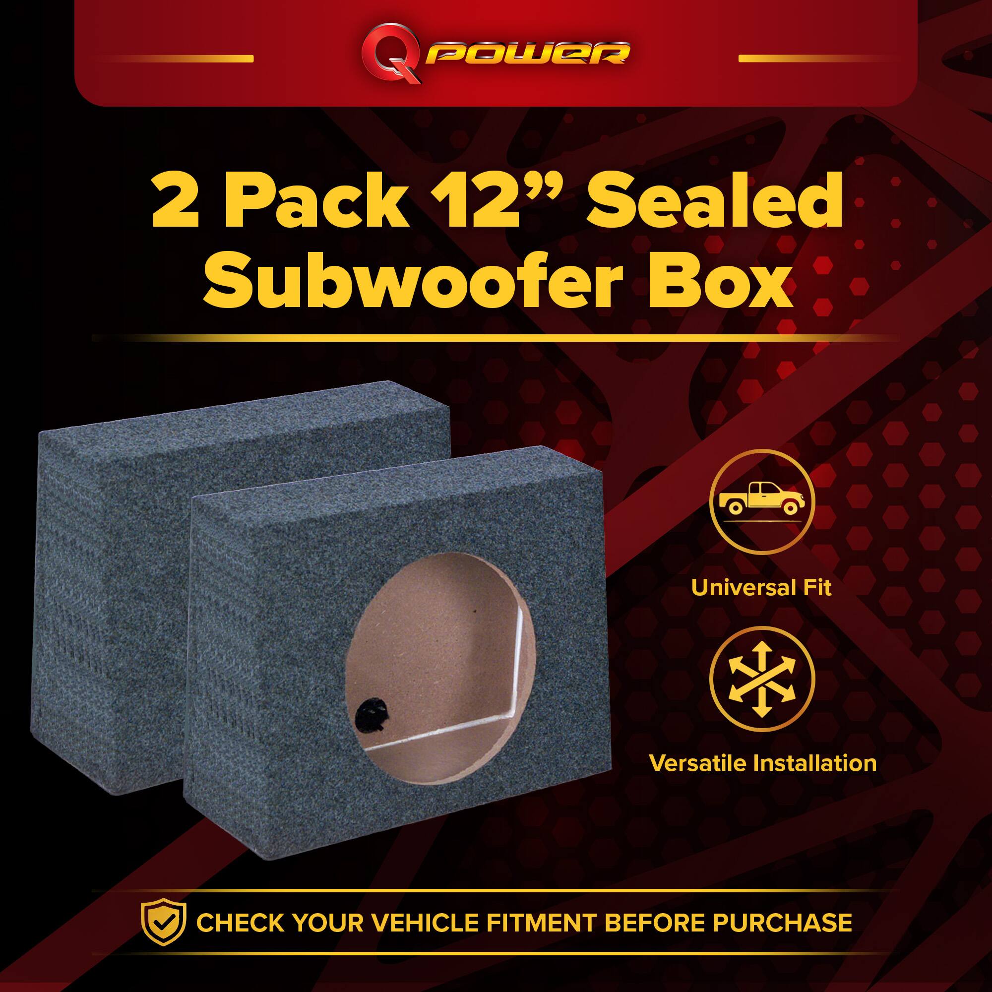 Q POWER  
2 Pack 12" Sealed Subwoofer Box  
Universal Fit  
Versatile Installation  
CHECK YOUR VEHICLE FITMENT BEFORE PURCHASE