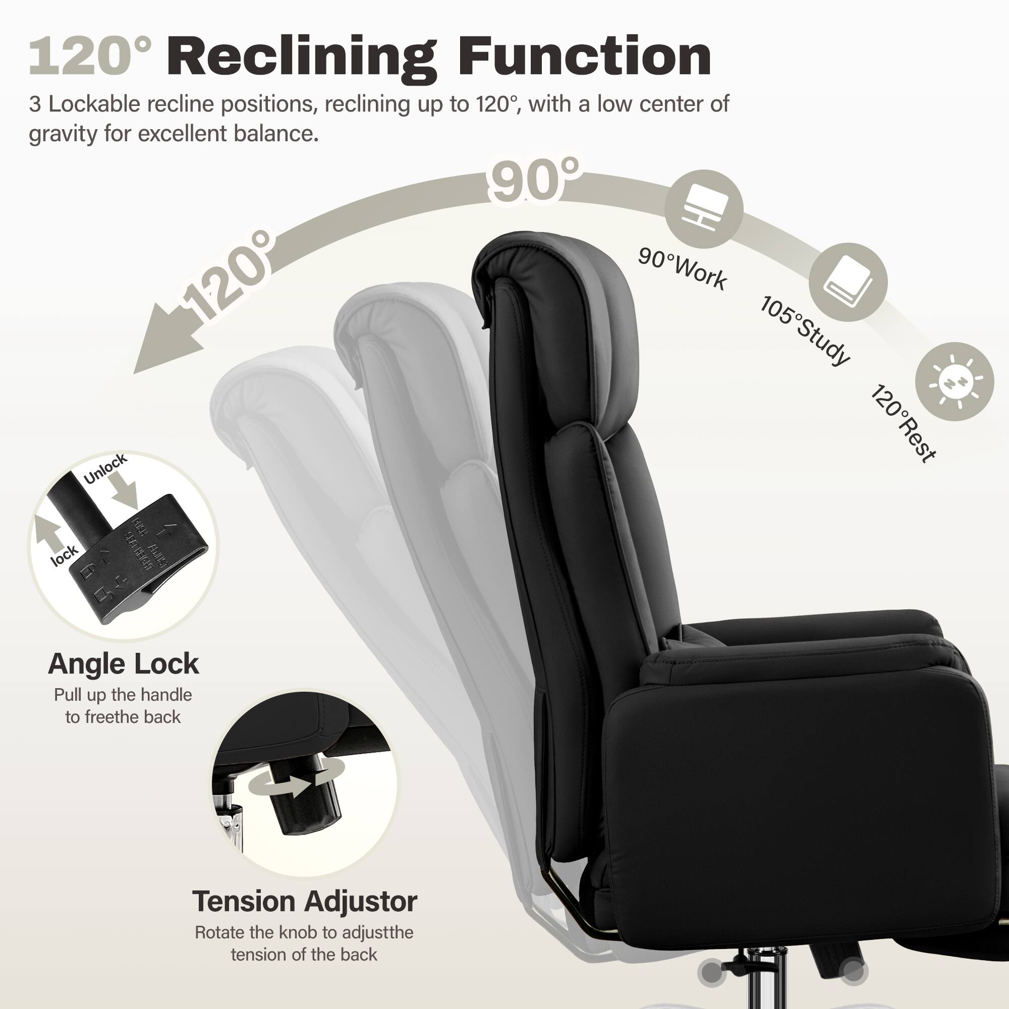 120° Reclining Function  
3 Lockable recline positions, reclining up to 120°, with a low center of gravity for excellent balance.  

90° Work  
105° Study  
120° Rest  

Unlock  
lock  

Angle Lock  
Pull up the handle to free the back  

Tension Adjustor  
Rotate the knob to adjust the tension of the back