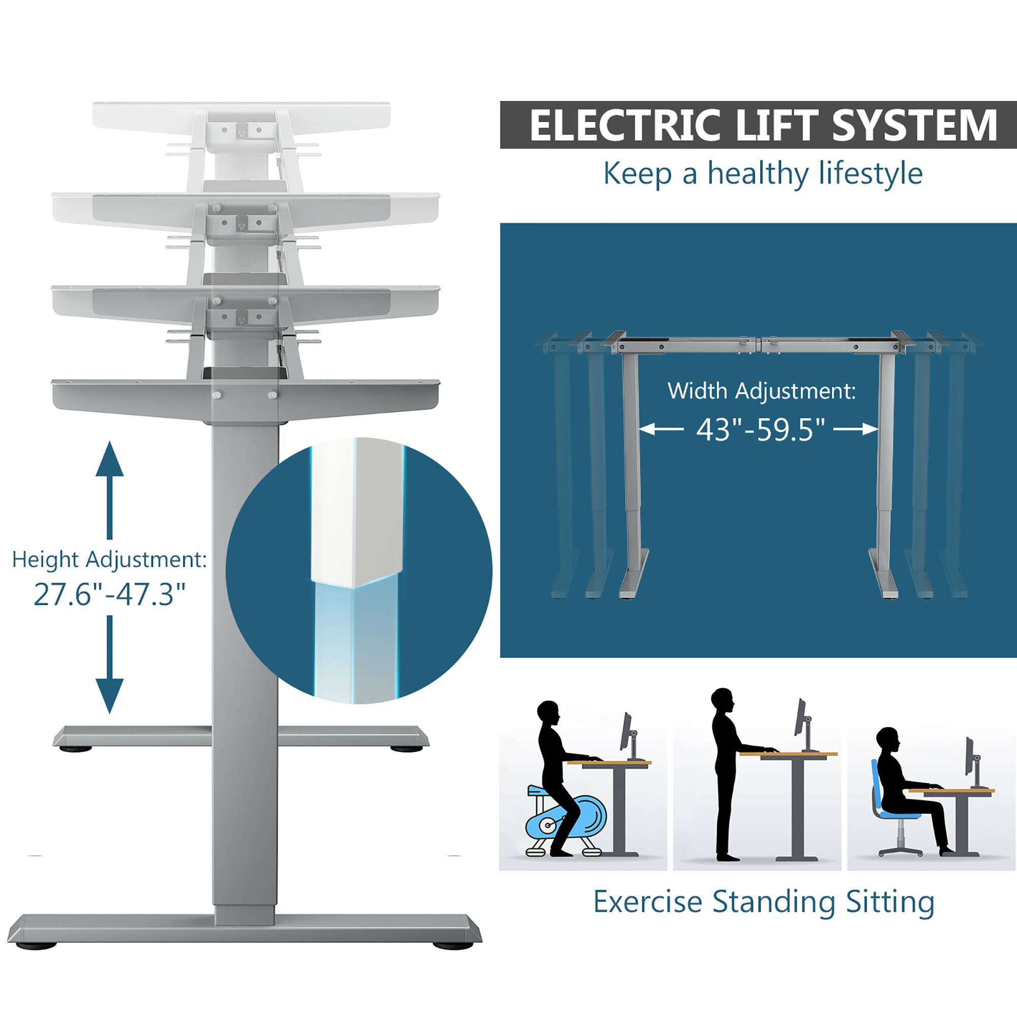 ELECTRIC LIFT SYSTEM  
Keep a healthy lifestyle  

Height Adjustment:  
27.6" - 47.3"  

Width Adjustment:  
43" - 59.5"  

Exercise Standing Sitting