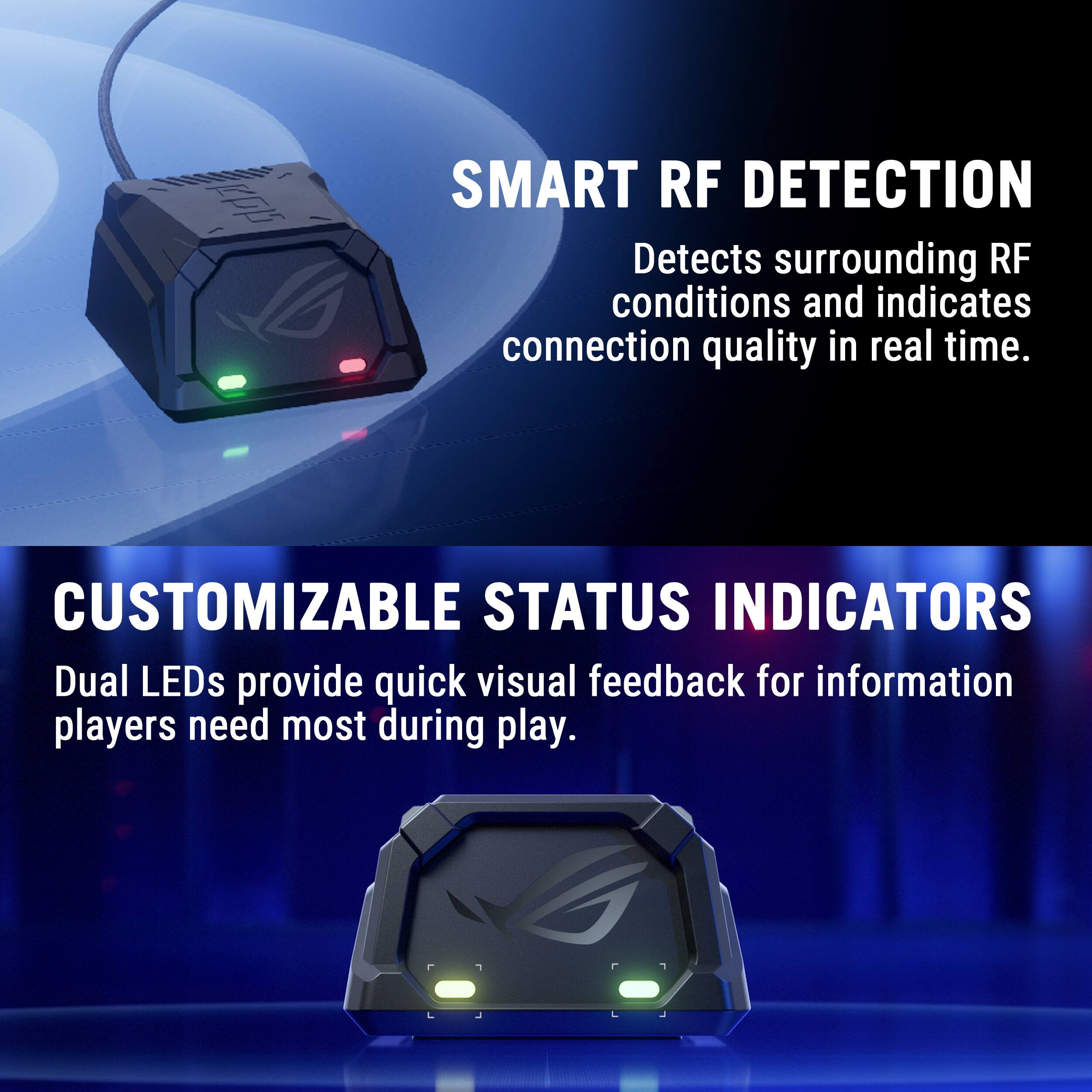 SMART RF DETECTION Detects surrounding RF conditions and indicates connection quality in real time.

CUSTOMIZABLE STATUS INDICATORS Dual LEDs provide quick visual feedback for information players need most during play.