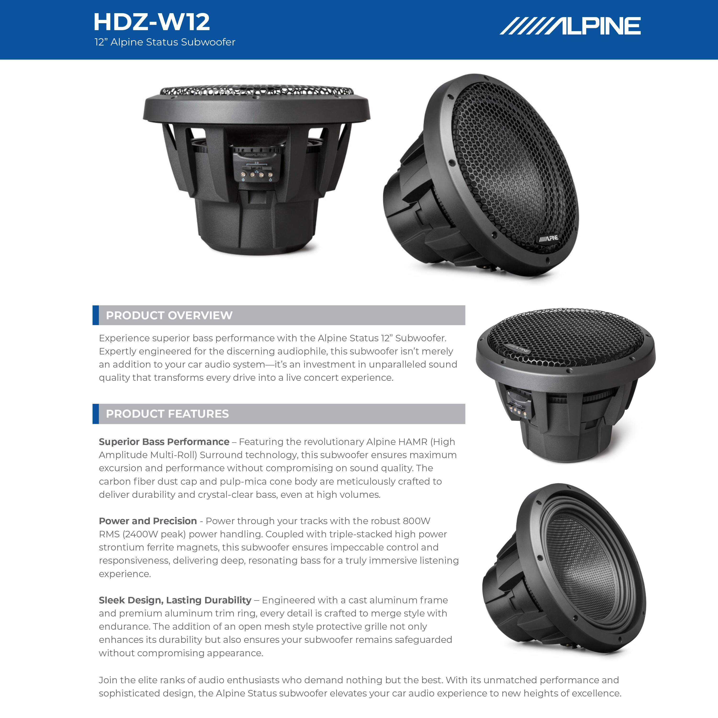HDZ-W12  
12" Alpine Status Subwoofer

**PRODUCT OVERVIEW**  
Experience superior bass performance with the Alpine Status 12" Subwoofer. Expertly engineered for the discerning audiophile, this subwoofer isn't merely an addition to your car audio system—it's an investment in unparalleled sound quality that transforms every drive into a live concert experience.

**PRODUCT FEATURES**  
- **Superior Bass Performance**  
  Featuring the revolutionary Alpine HAMR (High Amplitude Multi-Roll) Surround technology, this subwoofer ensures maximum excursion and performance without compromising sound quality. The carbon fiber dust cap and pulp-mica cone body are meticulously crafted to deliver durability and crystal-clear bass, even at high volumes.

- **Power and Precision**  
  Power through your tracks with the robust B0OW RMS (2400W peak) power handling. Coupled with triple-stacked high power strontium ferrite magnets, this subwoofer ensures impeccable control and responsiveness, delivering deep, resonating bass for a truly immersive listening experience.

- **Sleek Design, Lasting Durability**  
  Engineered with a cast aluminum frame and premium aluminum trim ring, every detail is crafted to endure. The addition