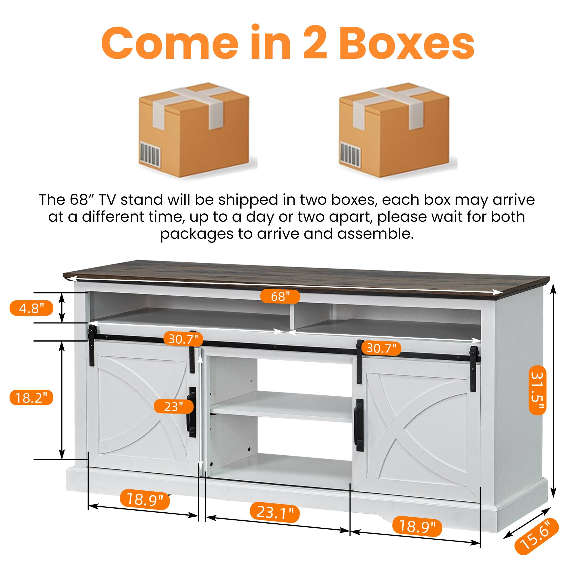 Come in 2 Boxes

The 68" TV stand will be shipped in two boxes, each box may arrive at a different time, up to a day or two apart, please wait for both packages to arrive and assemble.

4.8"  
18.2"  
18.9"  
23"  
23.1"  
30.7"  
30.7"  
31.5"  
37.5"  
15.6"
