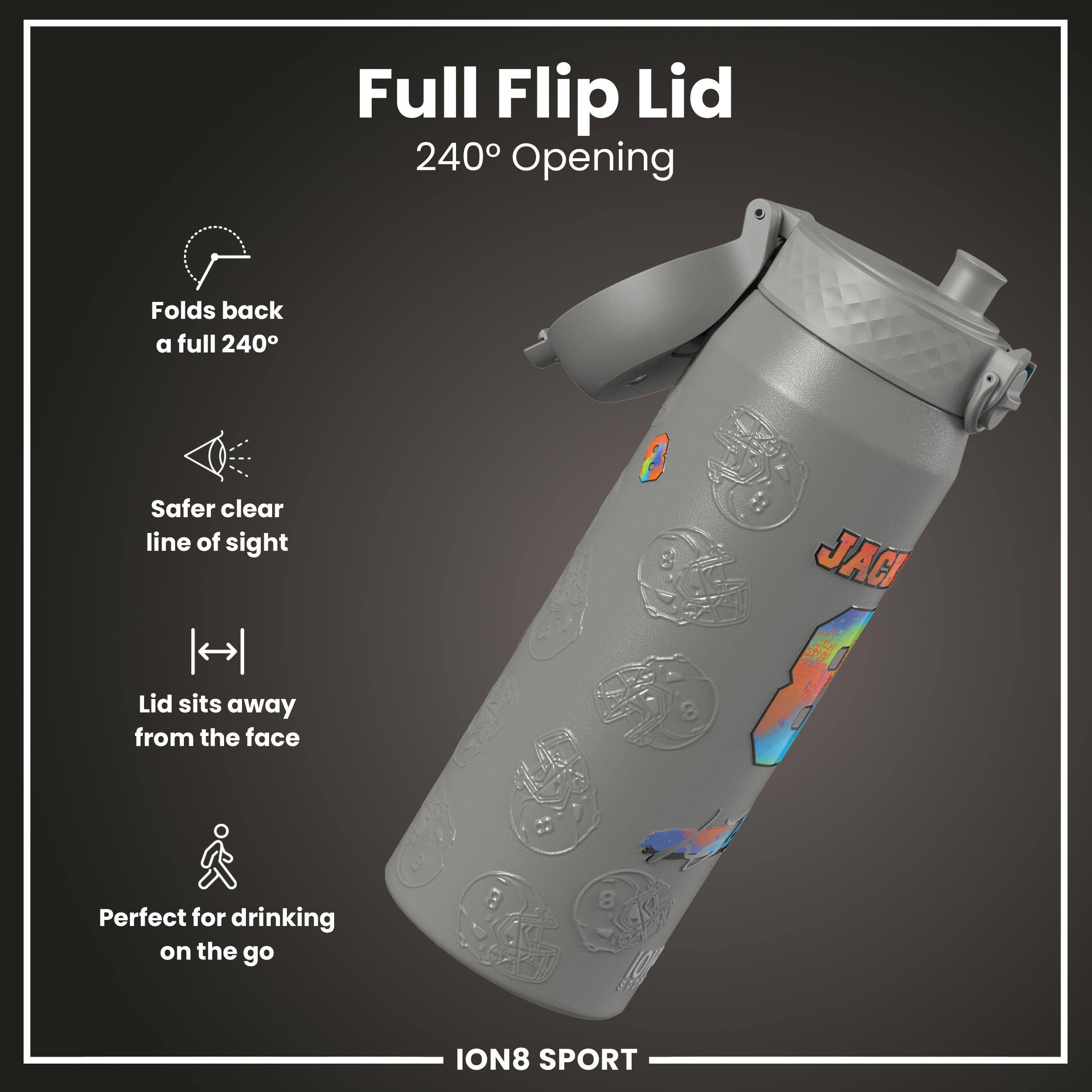 Full Flip Lid  
240° Opening  

- Folds back a full 240°  
- Safer clear line of sight  
- Lid sits away from the face  
- Perfect for drinking on the go  

ION8 SPORT