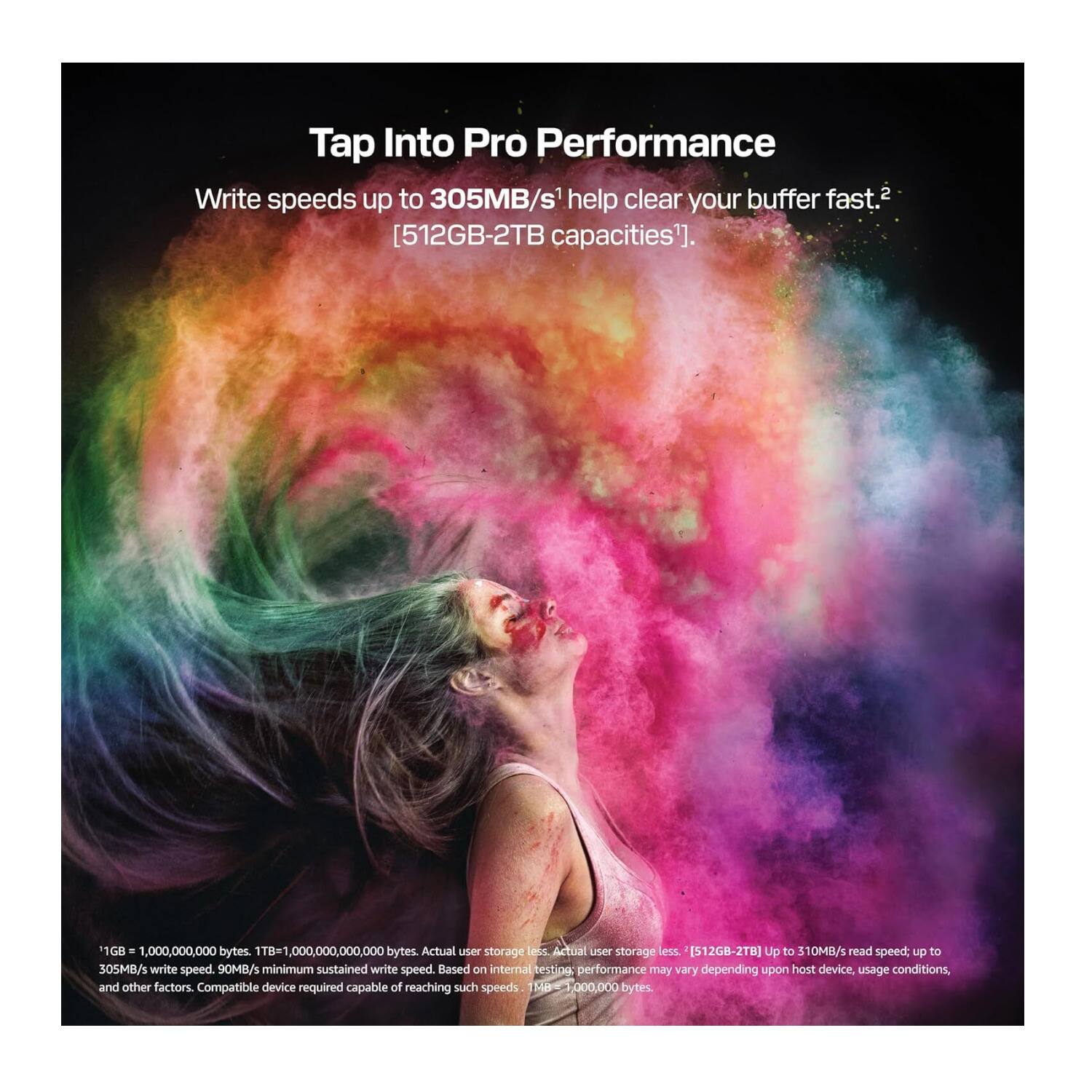 Tap Into Pro Performance

Write speeds up to 305MB/s help clear your buffer fast. [512GB-2TB capacities].

1GB = 1,000,000,000 bytes. 1TB = 1,000,000,000,000 bytes. Actual user storage less. [512GB-2TB] Up to 310MB/s read speed, up to 305MB/s write speed. 90MB/s minimum sustained write speed. Based on internal test performance may vary depending upon host device, usage conditions, and other factors. Compatible device required capable of reaching such speeds.
