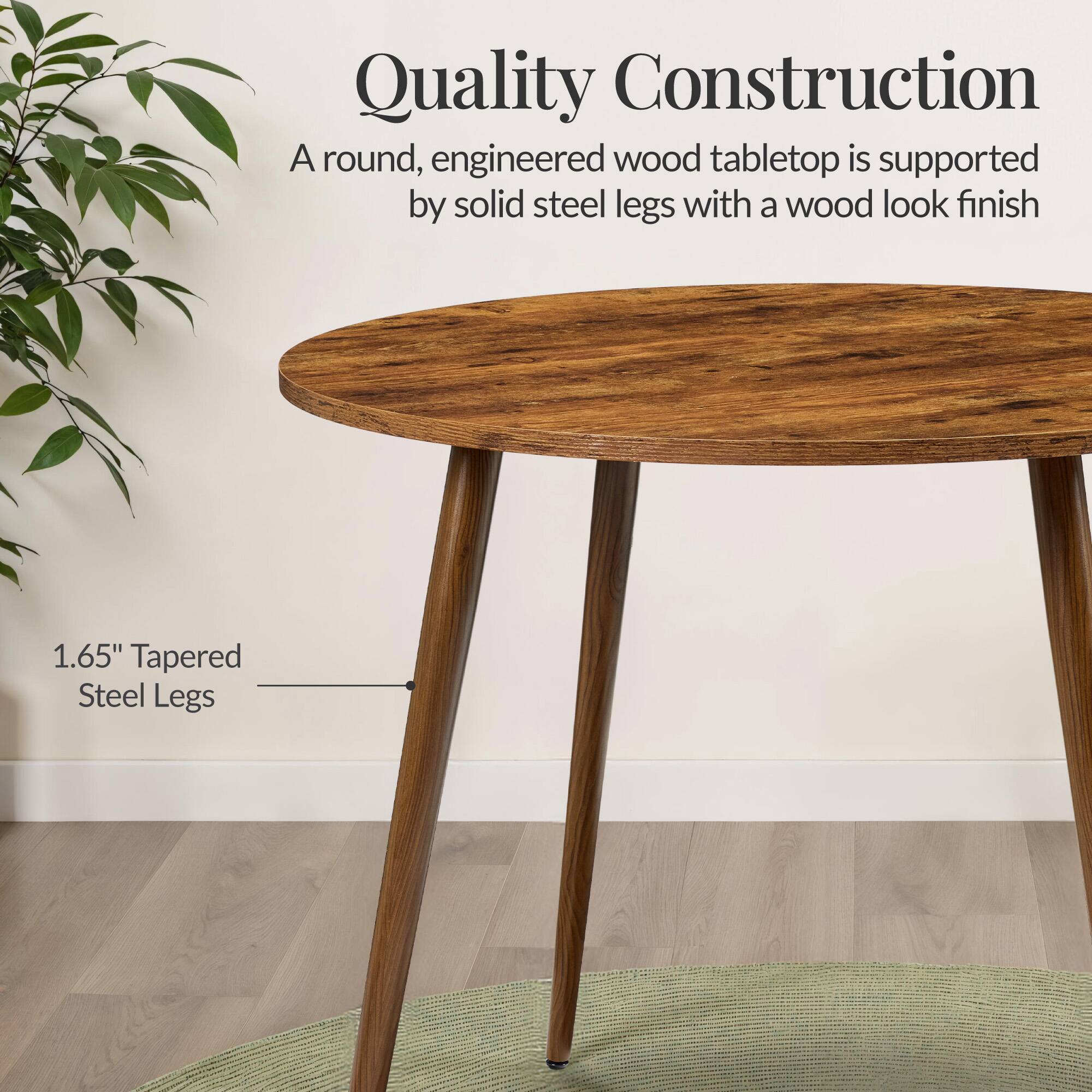Quality Construction

A round, engineered wood tabletop is supported by solid steel legs with a wood look finish

1.65" Tapered Steel Legs