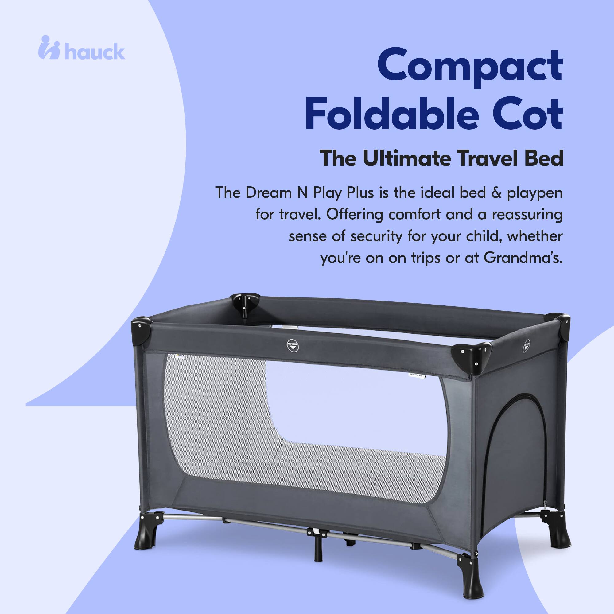 hauck Compact Foldable Cot  
The Ultimate Travel Bed  

The Dream N Play Plus is the ideal bed & playpen for travel. Offering comfort and a reassuring sense of security for your child, whether you're on trips or at Grandma's.