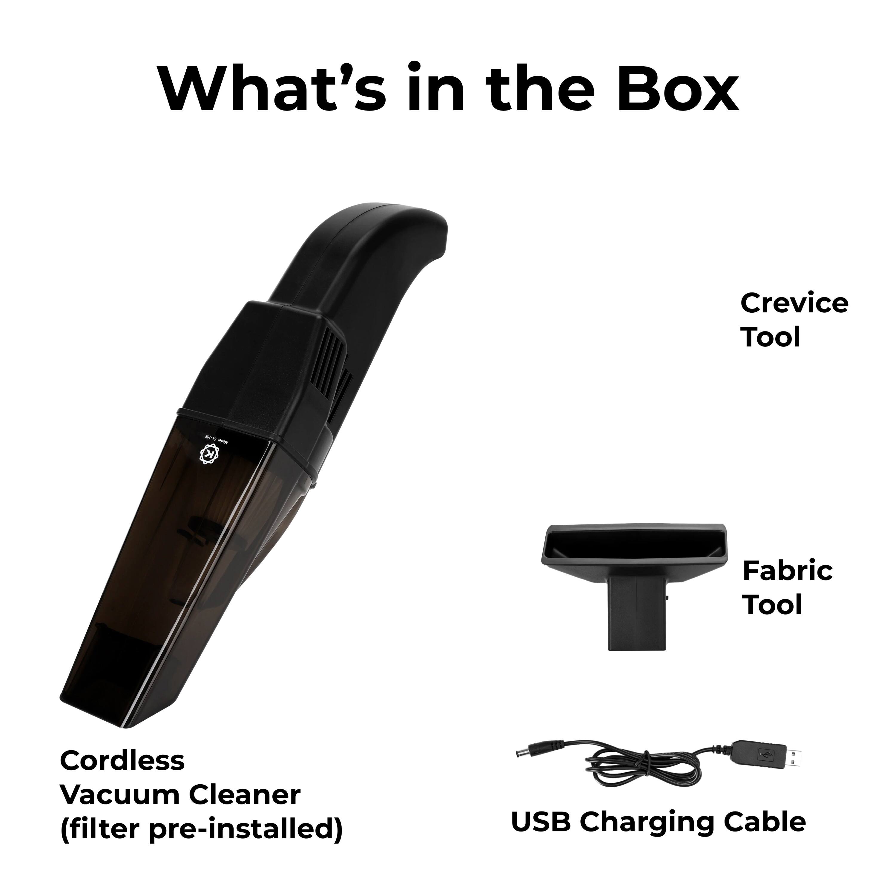 What's in the Box

Crevice Tool
Fabric Tool
Cordless Vacuum Cleaner (filter pre-installed)
USB Charging Cable