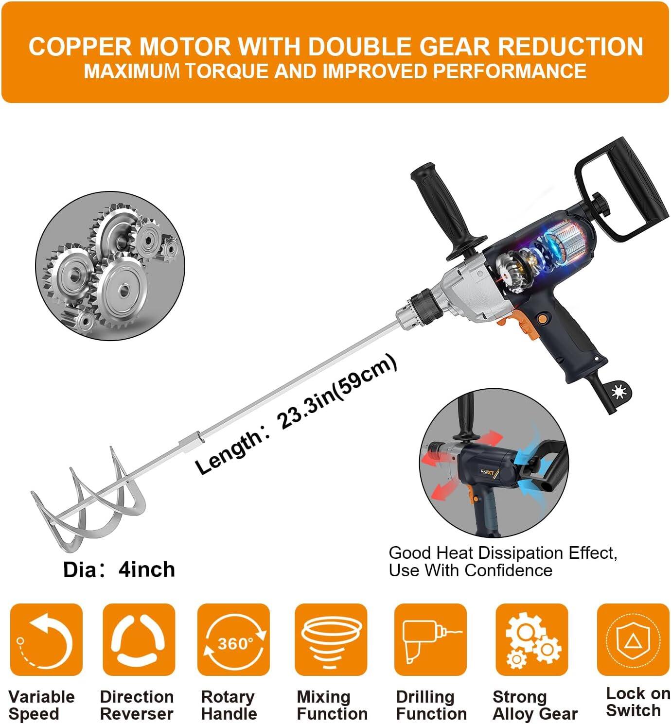 COPPER MOTOR WITH DOUBLE GEAR REDUCTION  
MAXIMUM TORQUE AND IMPROVED PERFORMANCE  

Length: 23.3in (59cm)  
Dia: 4inch  

Good Heat Dissipation Effect, Use With Confidence  

- Variable Speed  
- Direction Reverser  
- 360° Rotary Handle  
- Mixing Function  
- Drilling Function  
- Strong Alloy Gear  
- Lock on Switch