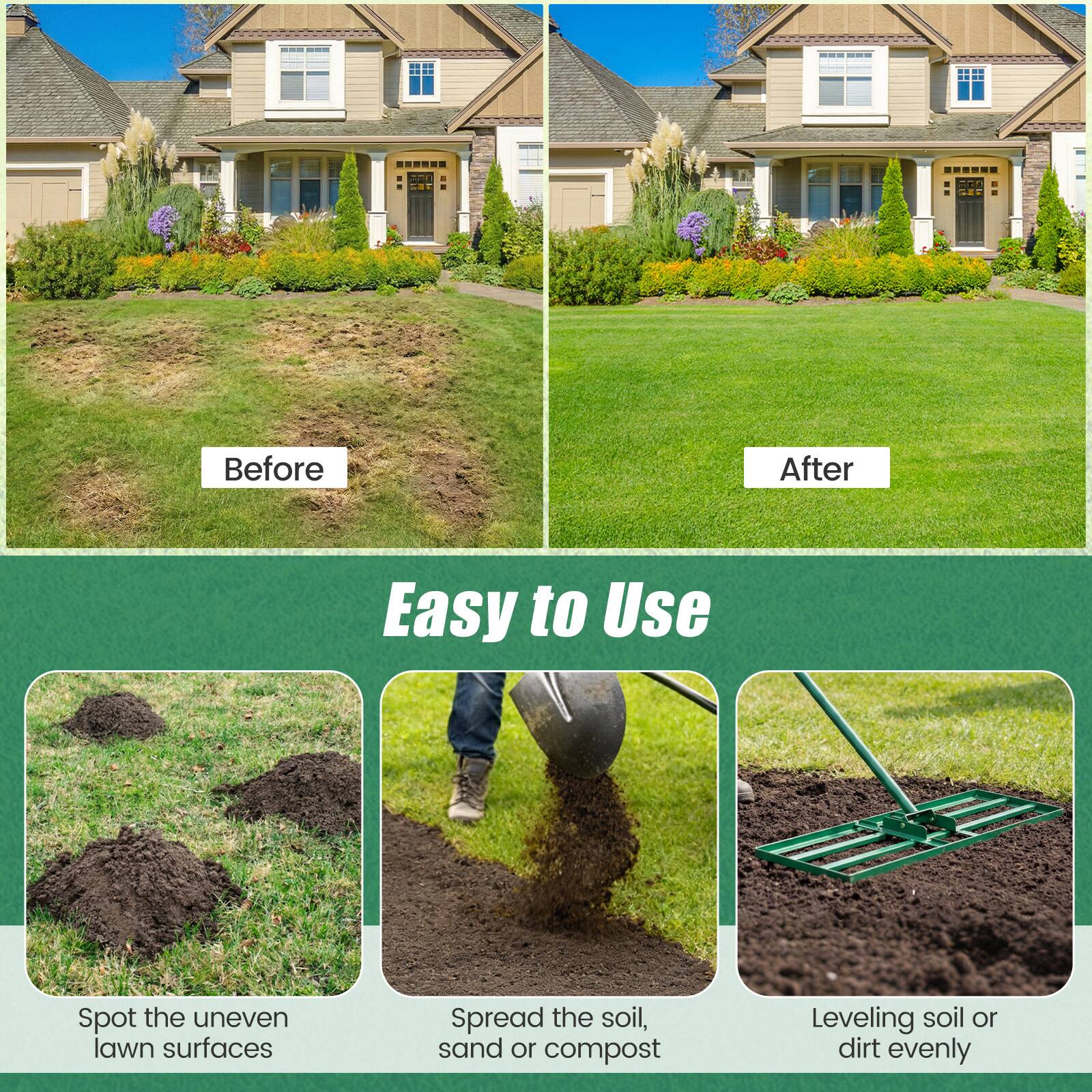 Before  
After  

Easy to Use  

Spot the uneven lawn surfaces  
Spread the soil, sand or compost  
Leveling soil or dirt evenly