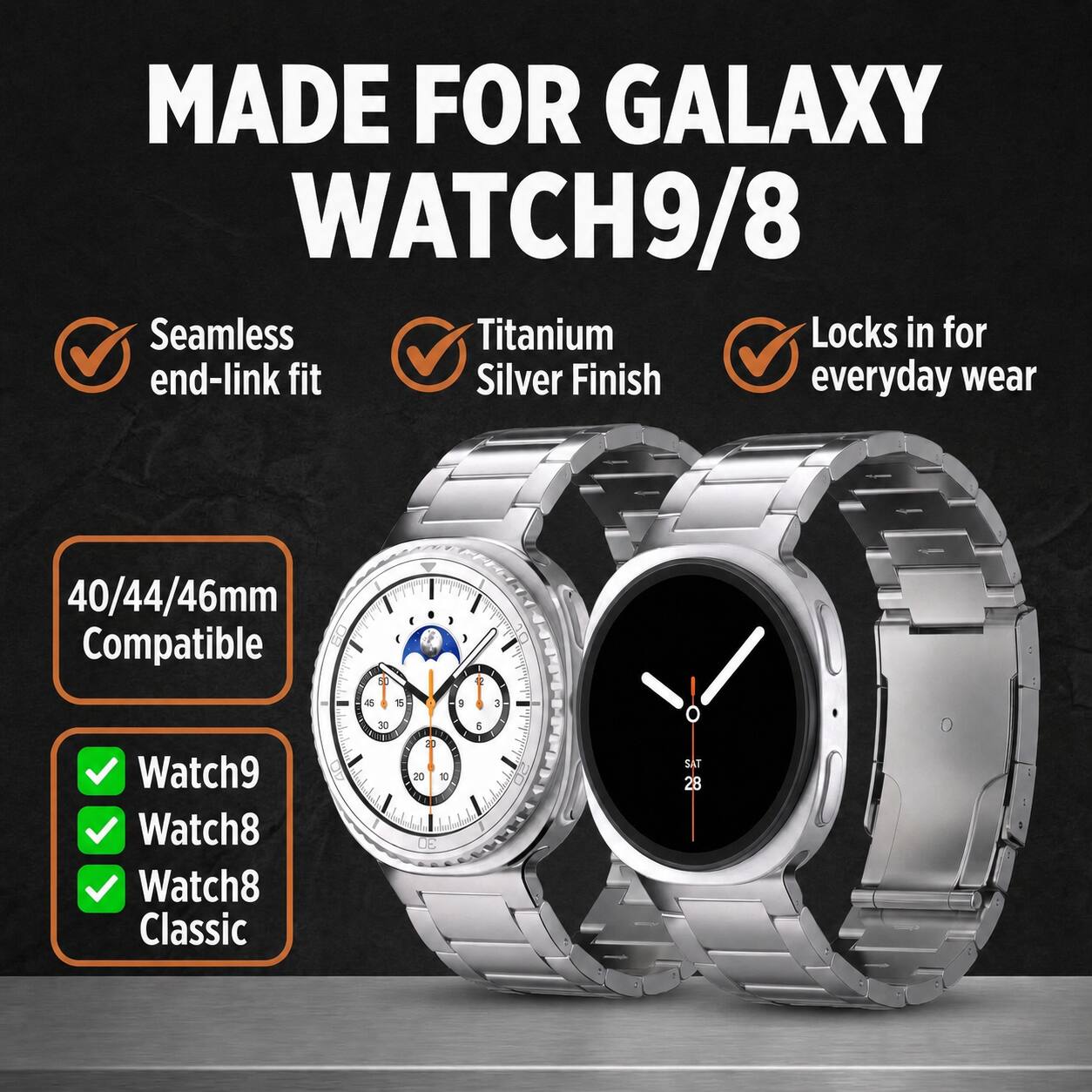 MADE FOR GALAXY WATCH9/8

Seamless end-link fit
Titanium Silver Finish
Locks in for everyday wear

40/44/46mm Compatible

Watch9
Watch8
Watch8 Classic