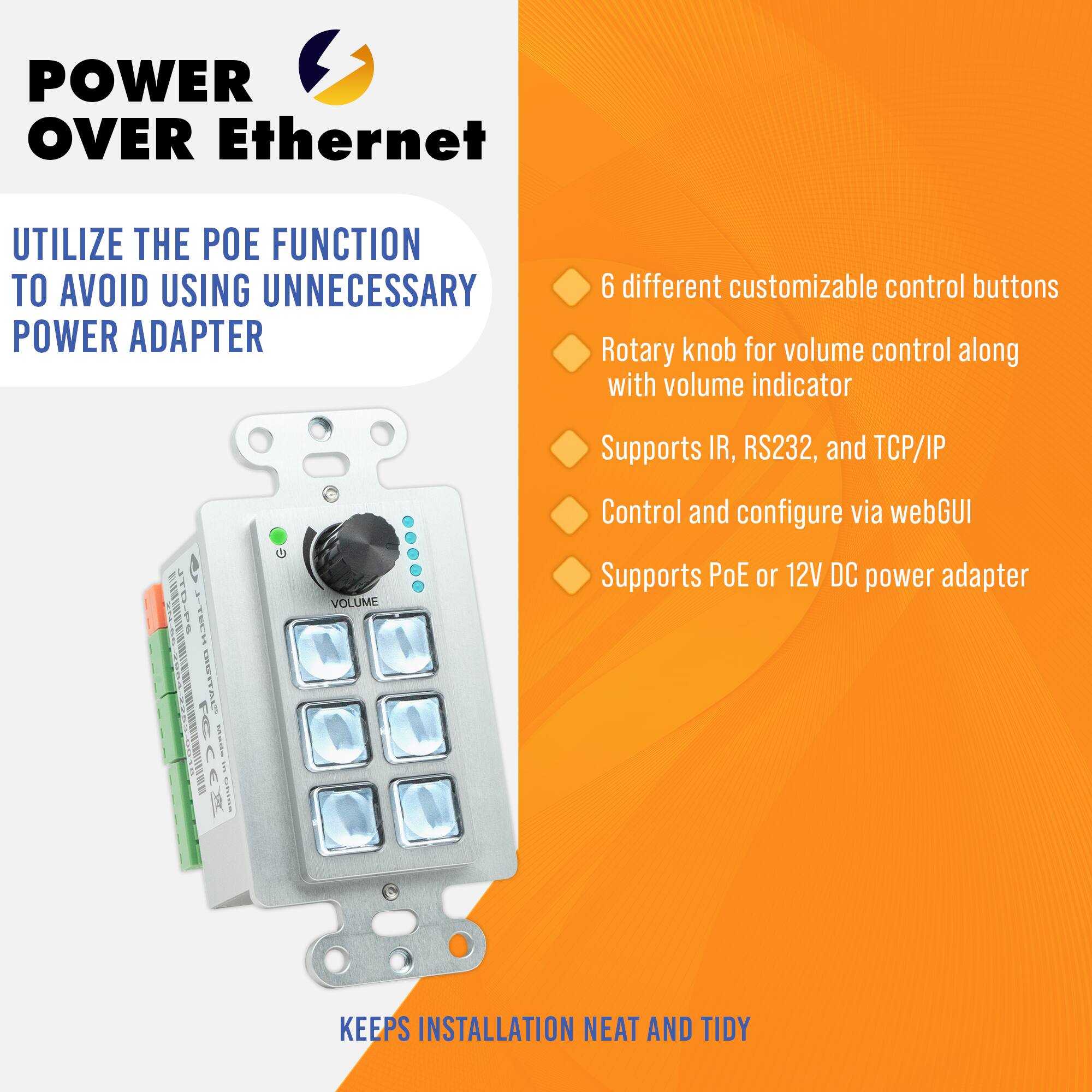 **POWER OVER Ethernet**

**UTILIZE THE POE FUNCTION TO AVOID USING UNNECESSARY POWER ADAPTER**

- 6 different customizable control buttons
- Rotary knob for volume control along with volume indicator
- Supports IR, RS232, and TCP/IP
- Control and configure via webGUI
- Supports PoE or 12V DC power adapter

**KEEPS INSTALLATION NEAT AND TIDY**