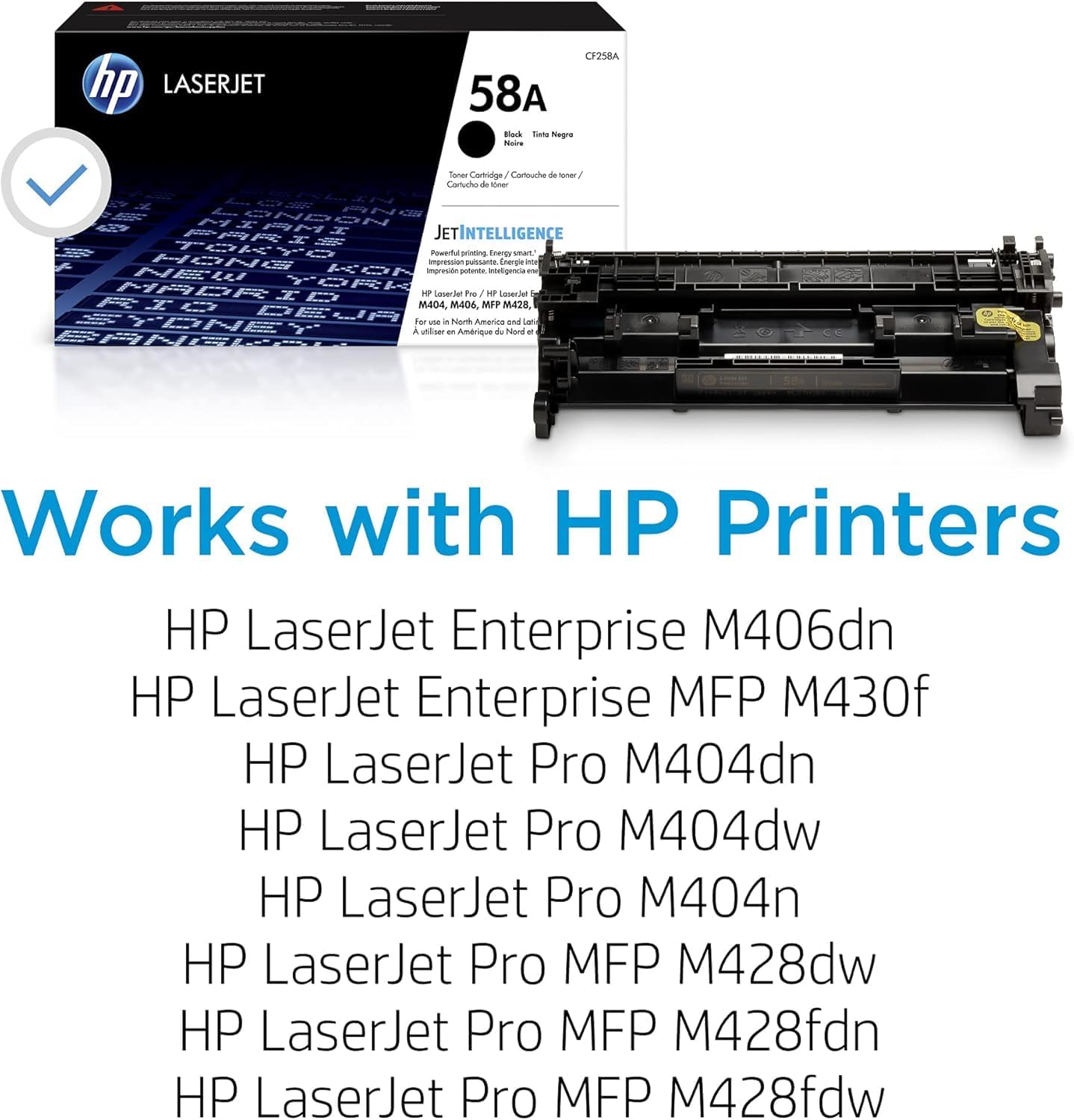 hp LASERJET CP7S8A 58A Fok Tiele Negre Noe Saner Cortrdge y Carouche de -o Conaca +e SOme JETINTELLIGENCE TeKre Powet orintinp noag sman HENe KOr improsido imprerssion n inteligencia Emengie - - NEW antr MABR YR HP Loserde Pre - Loer2et RIO M404 M406 MFF M428, DELp YEE Fer - - Norm Amarico ome Laf a ataan - Amrique de Nod - Works with HP Printers HP LaserJet Enterprise M406dn HP LaserJet Enterprise MFP M430f HP LaserJet Pro M404dn HP LaserJet Pro M404dw HP LaserJet Pro M404n HP LaserJet Pro MFP M428dw HP LaserJet Pro MFP M428fdn HP LaserJet Pro MFP M428fdw

---

Works with HP Printers

- HP LaserJet Enterprise M406dn
- HP LaserJet Enterprise MFP M430f
- HP