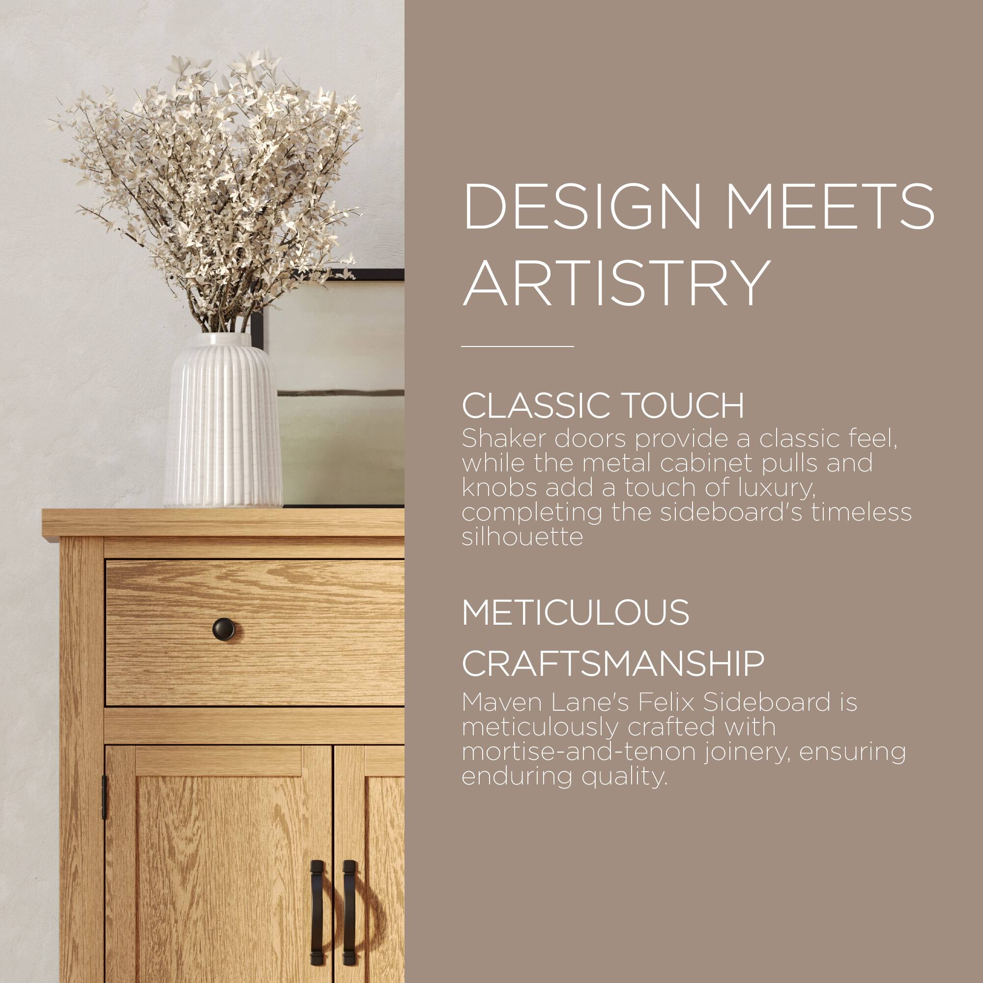 DESIGN MEETS ARTISTRY

CLASSIC TOUCH  
Shaker doors provide a classic feel, while the metal cabinet pulls and knobs add a touch of luxury, completing the sideboard's timeless silhouette.

METICULOUS CRAFTSMANSHIP  
Maven Lane's Felix Sideboard is meticulously crafted with mortise-and-tenon joinery, ensuring enduring quality.
