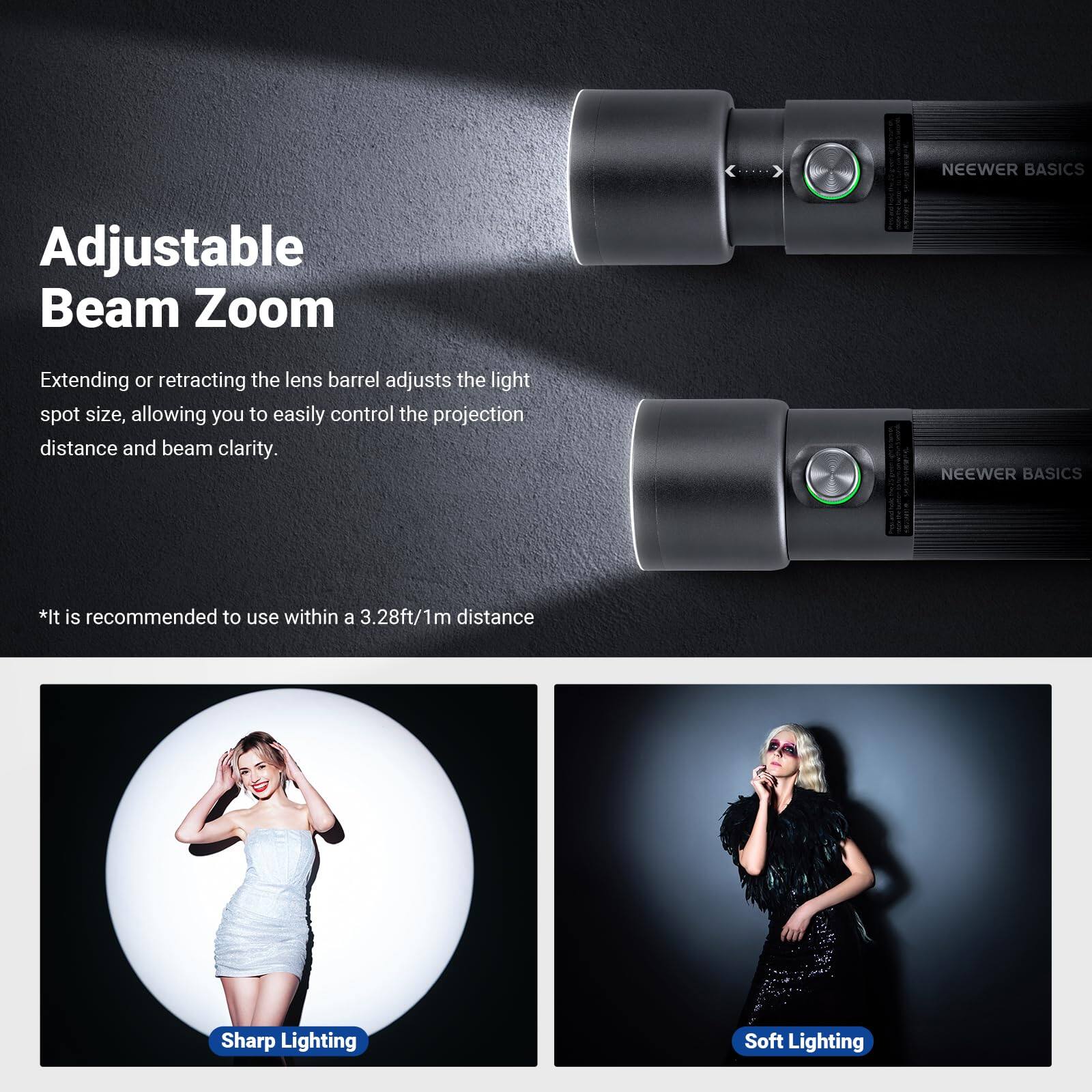 NEEWER BASICS Adjustable Beam Zoom  
Extending or retracting the lens barrel adjusts the light spot size, allowing you to easily control the projection distance and beam clarity.  

NEEWER BASICS  
*It is recommended to use within a 3.28ft/1m distance  

Sharp Lighting  
Soft Lighting