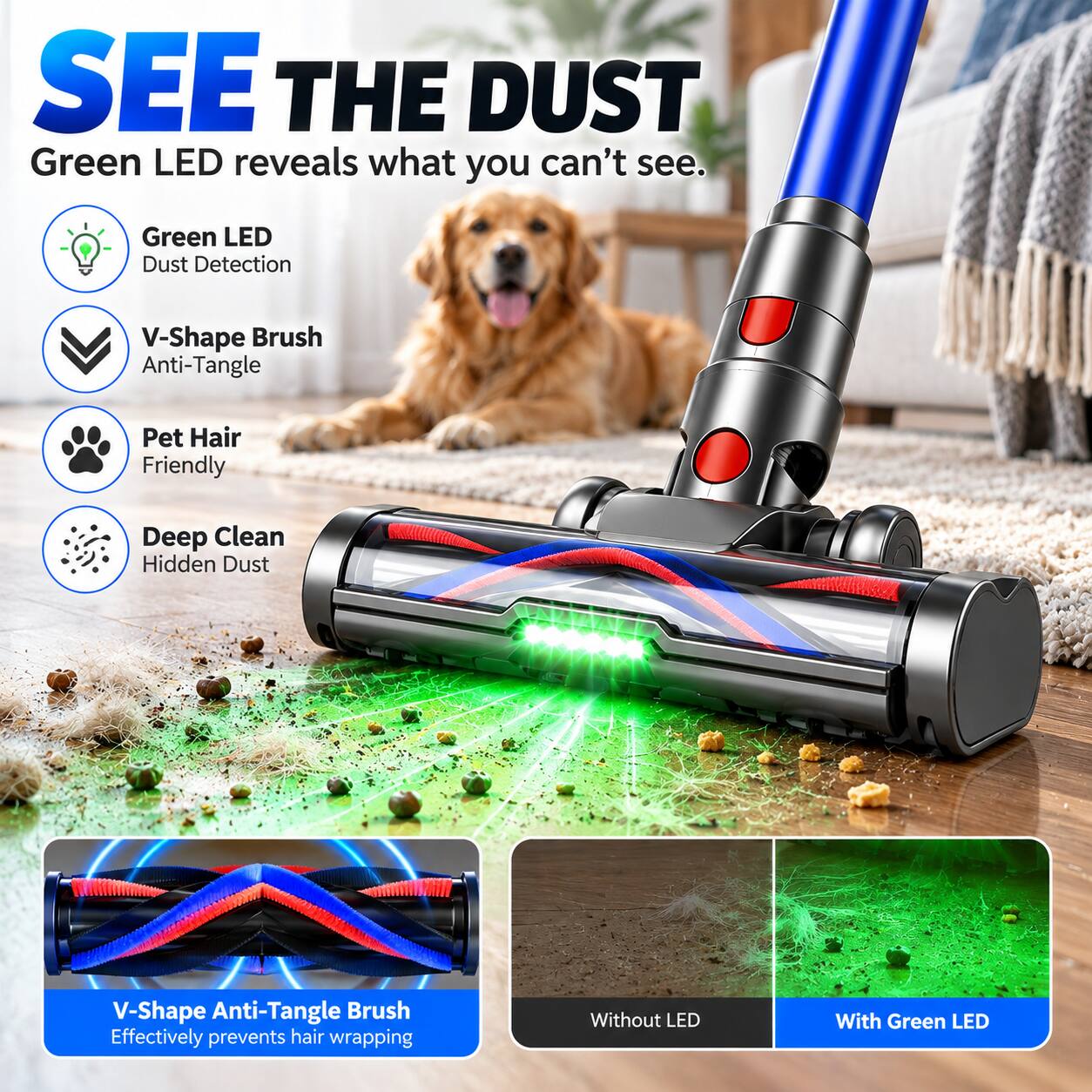 SEE THE DUST  
Green LED reveals what you can't see.  

- Green LED Dust Detection  
- V-Shape Brush Anti-Tangle  
- Pet Hair Friendly  
- Deep Clean Hidden Dust  

V-Shape Anti-Tangle Brush  
Effectively prevents hair wrapping  

Without LED  
With Green LED