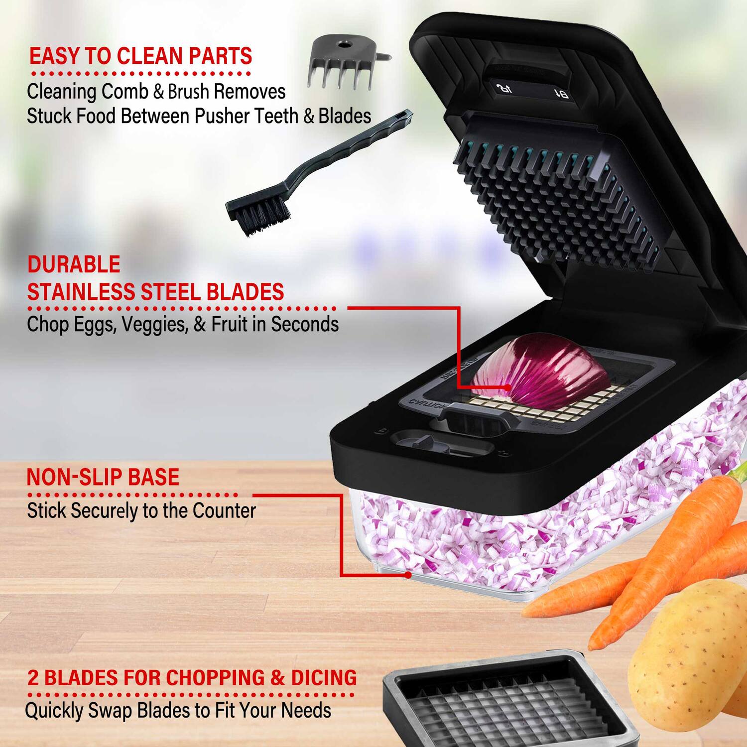 EASY TO CLEAN PARTS  
Cleaning Comb & Brush Removes Stuck Food Between Pusher Teeth & Blades  

DURABLE STAINLESS STEEL BLADES  
Chop Eggs, Veggies, & Fruit in Seconds  

NON-SLIP BASE  
Stick Securely to the Counter  

2 BLADES FOR CHOPPING & DICING  
Quickly Swap Blades to Fit Your Needs