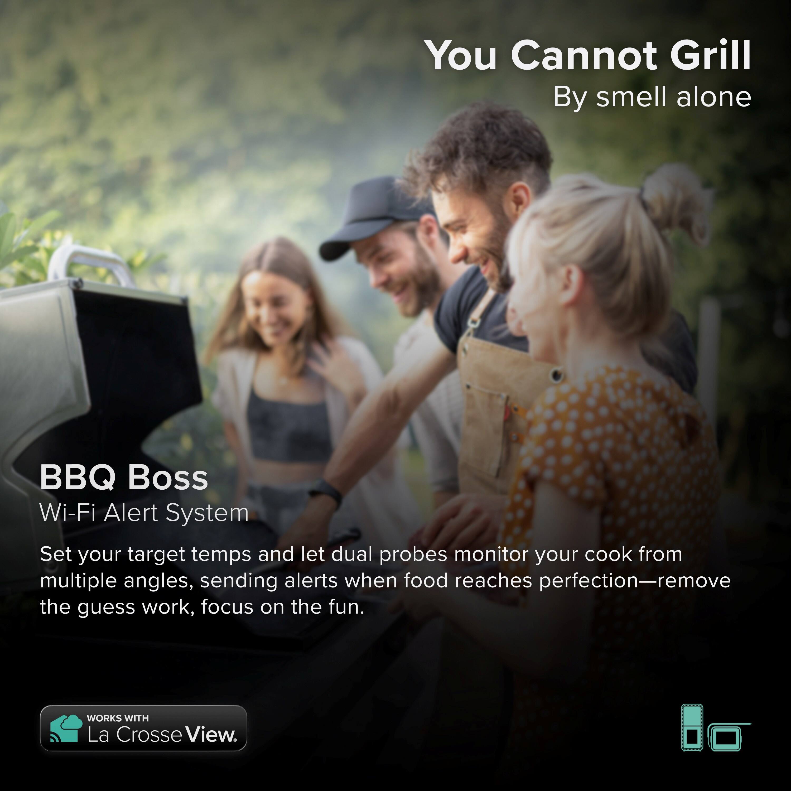 You Cannot Grill By smell alone BBQ Boss Wi-Fi Alert System Set your target temps and let dual probes monitor your cook from multiple angles, sending alerts when food reaches perfection-remove the guess work, focus on the fun. WORKS WITH La Crosse View.