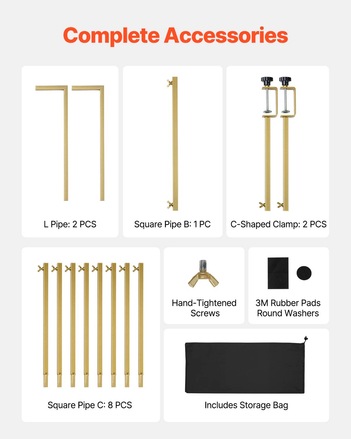 Complete Accessories
L Pipe: 2 PCS
Square Pipe B: 1 PC
C-Shaped Clamp: 2 PCS
Hand-Tightened Screws
3M Rubber Pads Round Washers
Square Pipe C: 8 PCS
Includes Storage Bag